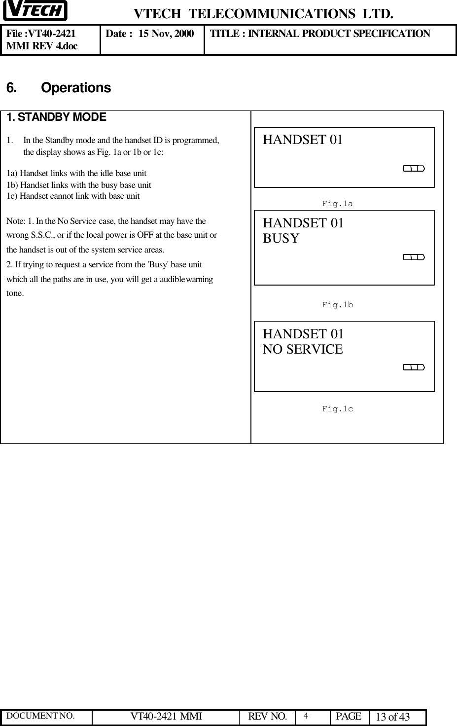  VTECH  TELECOMMUNICATIONS  LTD.  File :VT40-2421 MMI REV 4.doc Date :  15 Nov, 2000 TITLE : INTERNAL PRODUCT SPECIFICATION  DOCUMENT NO. VT40-2421 MMI   REV NO.  4  PAGE 13 of 43  6. Operations   1. STANDBY MODE  1.  In the Standby mode and the handset ID is programmed, the display shows as Fig. 1a or 1b or 1c:  1a) Handset links with the idle base unit  1b) Handset links with the busy base unit 1c) Handset cannot link with base unit  Note: 1. In the No Service case, the handset may have the wrong S.S.C., or if the local power is OFF at the base unit or the handset is out of the system service areas. 2. If trying to request a service from the &apos;Busy&apos; base unit which all the paths are in use, you will get a audible warning tone.                HANDSET 01                                                    Fig.1a  HANDSET 01 BUSY                                        Fig.1b  HANDSET 01 NO SERVICE                                         Fig.1c  