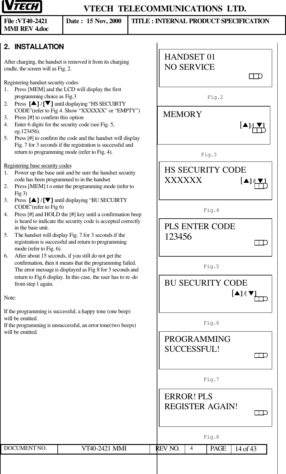  VTECH  TELECOMMUNICATIONS  LTD.  File :VT40-2421 MMI REV 4.doc Date :  15 Nov, 2000 TITLE : INTERNAL PRODUCT SPECIFICATION  DOCUMENT NO. VT40-2421 MMI   REV NO.  4  PAGE 14 of 43  2. INSTALLATION   After charging, the handset is removed it from its charging cradle, the screen will as Fig. 2.  Registering handset security codes 1.  Press [MEM] and the LCD will display the first programming choice as Fig.3   2.  Press  [ss ] / [tt ] until displaying “HS SECUIRTY CODE”(refer to Fig 4. Show “XXXXXX” or “EMPTY”) 3.  Press [#] to confirm this option  4.  Enter 6 digits for the security code (see Fig. 5, eg.123456).   5.  Press [#] to confirm the code and the handset will display Fig. 7 for 3 seconds if the registration is successful and return to programming mode (refer to Fig. 4).   Registering base security codes  1.  Power up the base unit and be sure the handset security code has been programmed to in the handset 2.  Press [MEM] t o enter the programming mode (refer to Fig 3)  3.  Press  [ss ] / [tt ] until displaying “BU SECUIRTY CODE”(refer to Fig 6) 4.  Press [#] and HOLD the [#] key until a confirmation beep is heard to indicate the security code is accepted correctly in the base unit.   5.  The handset will display Fig. 7 for 3 seconds if the registration is successful and return to programming mode (refer to Fig. 6).  6.  After about 15 seconds, if you still do not get the confirmation, then it means that the programming failed. The error message is displayed as Fig 8 for 3 seconds and return to Fig.6 display. In this case, the user has to re-do from step 1 again.    Note:   If the programming is successful, a happy tone (one beep) will be emitted. If the programming is unsuccessful, an error tone(two beeps) will be emitted.                       Fig.2  HANDSET 01 NO SERVICE Fig.3  MEMORY                                        [ss ] /[  tt ] Fig.6  BU SECURITY CODE                               [ss ] /[  tt ]                                                   Fig.4  HS SECURITY CODE     XXXXXX                 [ss ] /[  tt ] Fig.5  PLS ENTER CODE     123456                                                                                Fig.7  PROGRAMMING SUCCESSFUL!                                                               Fig.8 ERROR! PLS REGISTER AGAIN!                                                               