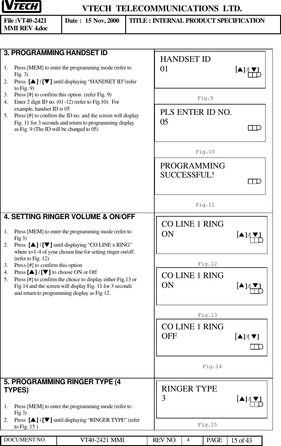  VTECH  TELECOMMUNICATIONS  LTD.  File :VT40-2421 MMI REV 4.doc Date :  15 Nov, 2000 TITLE : INTERNAL PRODUCT SPECIFICATION  DOCUMENT NO. VT40-2421 MMI   REV NO.  4  PAGE 15 of 43   3. PROGRAMMING HANDSET ID   1.  Press [MEM] to enter the programming mode (refer to Fig. 3)  2.  Press  [ss ] / [tt ] until displaying “HANDSET ID”(refer to Fig. 9) 3.  Press [#] to confirm this option  (refer Fig. 9) 4.  Enter 2 digit ID no. (01-12) (refer to Fig.10).  For example, handset ID is 05 5.  Press [#] to confirm the ID no. and the screen will display Fig. 11 for 3 seconds and return to programming display as Fig. 9 (The ID will be changed to 05)             4. SETTING RINGER VOLUME &amp; ON/OFF  1.  Press [MEM] to enter the programming mode (refer to Fig 3)  2.  Press  [ss ] / [tt ] until displaying “CO LINE x RING” where x=1-4 of your chosen line for setting ringer on/off. (refer to Fig. 12) 3.  Press [#] to confirm this option   4.  Press [ss ] / [tt ] to choose ON or Off  5.  Press [#] to confirm the choice to display either Fig.13 or Fig.14 and the screen will display Fig. 11 for 3 seconds and return to programming display as Fig 12.              5. PROGRAMMING RINGER TYPE (4 TYPES)   1.  Press [MEM] to enter the programming mode (refer to Fig 3)  2.  Press  [ss ] / [tt ] until displaying “RINGER TYPE” (refer to Fig. 15 )  Fig.9  HANDSET ID     01                              [ss ] /[  tt ]                                                       Fig.10 PLS ENTER ID NO.     05                           Fig.11  PROGRAMMING SUCCESSFUL!                                                               Fig.12  CO LINE 1 RING ON                            [ss ] /[  tt ]                                                                                  Fig.13 CO LINE 1 RING ON                            [ss ] /[  tt ]                                                                                                  Fig.14  CO LINE 1 RING OFF                          [ss ] /[  tt ]                                             Fig.15 RINGER TYPE     3                                [ss ] /[  tt ]                           