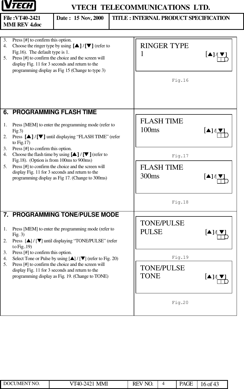  VTECH  TELECOMMUNICATIONS  LTD.  File :VT40-2421 MMI REV 4.doc Date :  15 Nov, 2000 TITLE : INTERNAL PRODUCT SPECIFICATION  DOCUMENT NO. VT40-2421 MMI   REV NO.  4  PAGE 16 of 43  3.  Press [#] to confirm this option.  4.  Choose the ringer type by using  [ss ] / [tt ] (refer to Fig.16).  The default type is 1.   5.  Press [#] to confirm the choice and the screen will display Fig. 11 for 3 seconds and return to the programming display as Fig 15 (Change to type 3)      6. PROGRAMMING FLASH TIME  1.  Press [MEM] to enter the programming mode (refer to Fig 3)  2.  Press  [ss ] / [tt ] until displaying “FLASH TIME” (refer to Fig.17) 3.  Press [#] to confirm this option.  4.  Choose the flash time by using [ss ] / [tt ] (refer to Fig.18).  (Option is from 100ms to 900ms)   5.  Press [#] to confirm the choice and the screen will display Fig. 11 for 3 seconds and return to the programming display as Fig 17. (Change to 300ms)       7. PROGRAMMING TONE/PULSE MODE  1.  Press [MEM] to enter the programming mode (refer to Fig. 3)  2.  Press  [s] / [t] until displaying “TONE/PULSE” (refer to Fig..19) 3.  Press [#] to confirm this option.  4.  Select Tone or Pulse by using [s] / [t] (refer to Fig. 20) 5.  Press [#] to confirm the choice and the screen will display Fig. 11 for 3 seconds and return to the programming display as Fig. 19. (Change to TONE)        Fig.16 RINGER TYPE   1                                [ss ] /[  tt ]                           Fig.17 FLASH TIME     100ms                       [ss ] /[  tt ]                           Fig.18 FLASH TIME 300ms                       [ss ] /[  tt ]                                                                                                          Fig.19 TONE/PULSE     PULSE                      [ss ] /[  tt ]                           Fig.20 TONE/PULSE TONE                       [ss ] /[  tt ]                           