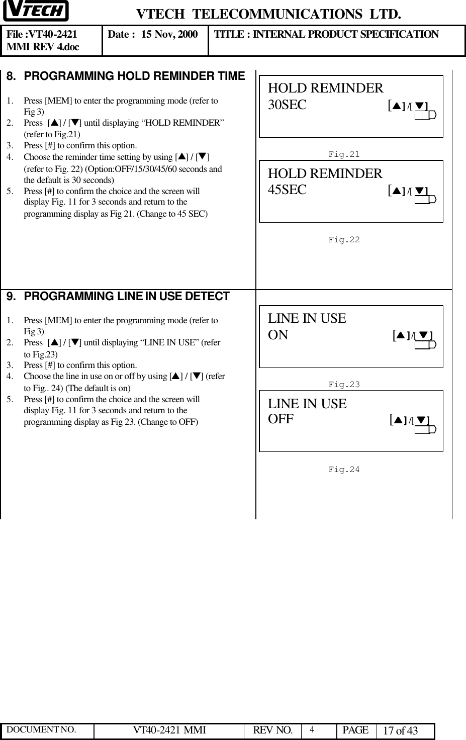  VTECH  TELECOMMUNICATIONS  LTD.  File :VT40-2421 MMI REV 4.doc Date :  15 Nov, 2000 TITLE : INTERNAL PRODUCT SPECIFICATION  DOCUMENT NO. VT40-2421 MMI   REV NO.  4  PAGE 17 of 43  8. PROGRAMMING HOLD REMINDER TIME  1.  Press [MEM] to enter the programming mode (refer to Fig 3)  2.  Press  [s] / [t] until displaying “HOLD REMINDER” (refer to Fig.21) 3.  Press [#] to confirm this option.  4.  Choose the reminder time setting by using [s] / [t] (refer to Fig. 22) (Option:OFF/15/30/45/60 seconds and the default is 30 seconds) 5.  Press [#] to confirm the choice and the screen will display Fig. 11 for 3 seconds and return to the programming display as Fig 21. (Change to 45 SEC)        9. PROGRAMMING LINE IN USE DETECT  1.  Press [MEM] to enter the programming mode (refer to Fig 3)  2.  Press  [s] / [t] until displaying “LINE IN USE” (refer to Fig.23) 3.  Press [#] to confirm this option.  4.  Choose the line in use on or off by using [s] / [t] (refer to Fig.. 24) (The default is on) 5.  Press [#] to confirm the choice and the screen will display Fig. 11 for 3 seconds and return to the programming display as Fig 23. (Change to OFF)         Fig.21 HOLD REMINDER     30SEC                      [ss ] /[  tt ]                           Fig.22 HOLD REMINDER 45SEC                      [ss ] /[  tt ]                           Fig.23 LINE IN USE     ON                            [ss ] /[  tt ]                           Fig.24 LINE IN USE OFF                          [ss ] /[  tt ]                           