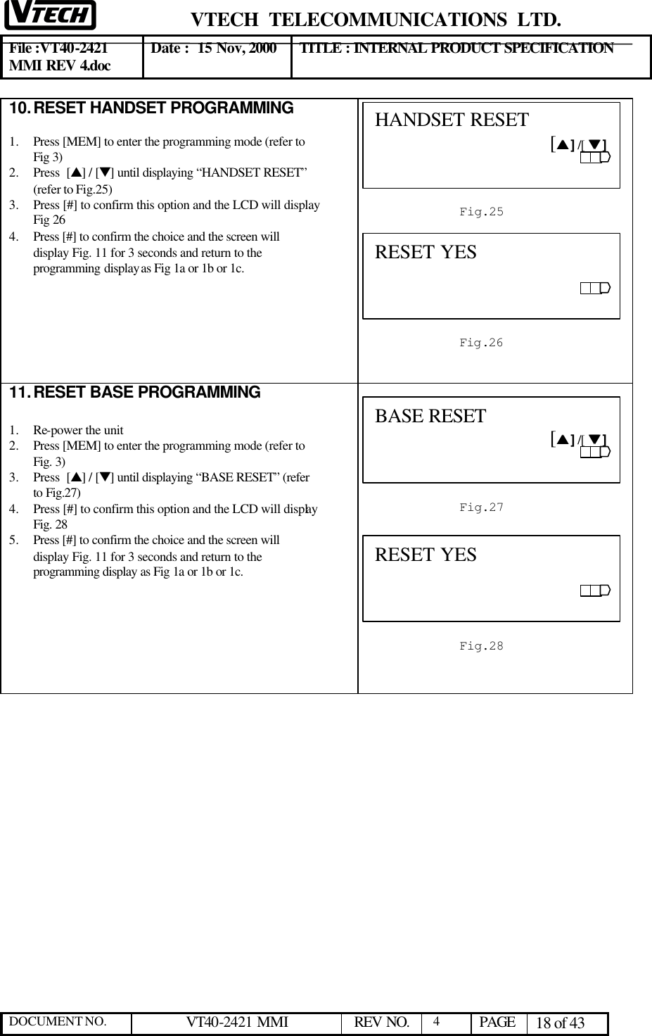  VTECH  TELECOMMUNICATIONS  LTD.  File :VT40-2421 MMI REV 4.doc Date :  15 Nov, 2000 TITLE : INTERNAL PRODUCT SPECIFICATION  DOCUMENT NO. VT40-2421 MMI   REV NO.  4  PAGE 18 of 43  10. RESET HANDSET PROGRAMMING  1.  Press [MEM] to enter the programming mode (refer to Fig 3)  2.  Press  [s] / [t] until displaying “HANDSET RESET” (refer to Fig.25) 3.  Press [#] to confirm this option and the LCD will display Fig 26 4.  Press [#] to confirm the choice and the screen will display Fig. 11 for 3 seconds and return to the programming display as Fig 1a or 1b or 1c.        11. RESET BASE PROGRAMMING  1.  Re-power the unit 2.  Press [MEM] to enter the programming mode (refer to Fig. 3)  3.  Press  [s] / [t] until displaying “BASE RESET” (refer to Fig.27) 4.  Press [#] to confirm this option and the LCD will display Fig. 28  5.  Press [#] to confirm the choice and the screen will display Fig. 11 for 3 seconds and return to the programming display as Fig 1a or 1b or 1c.         Fig.253 HANDSET RESET                                    [ss ] /[  tt ] Fig.264 RESET YES Fig.28 RESET YES Fig.27 BASE RESET                                   [ss ] /[  tt ] 