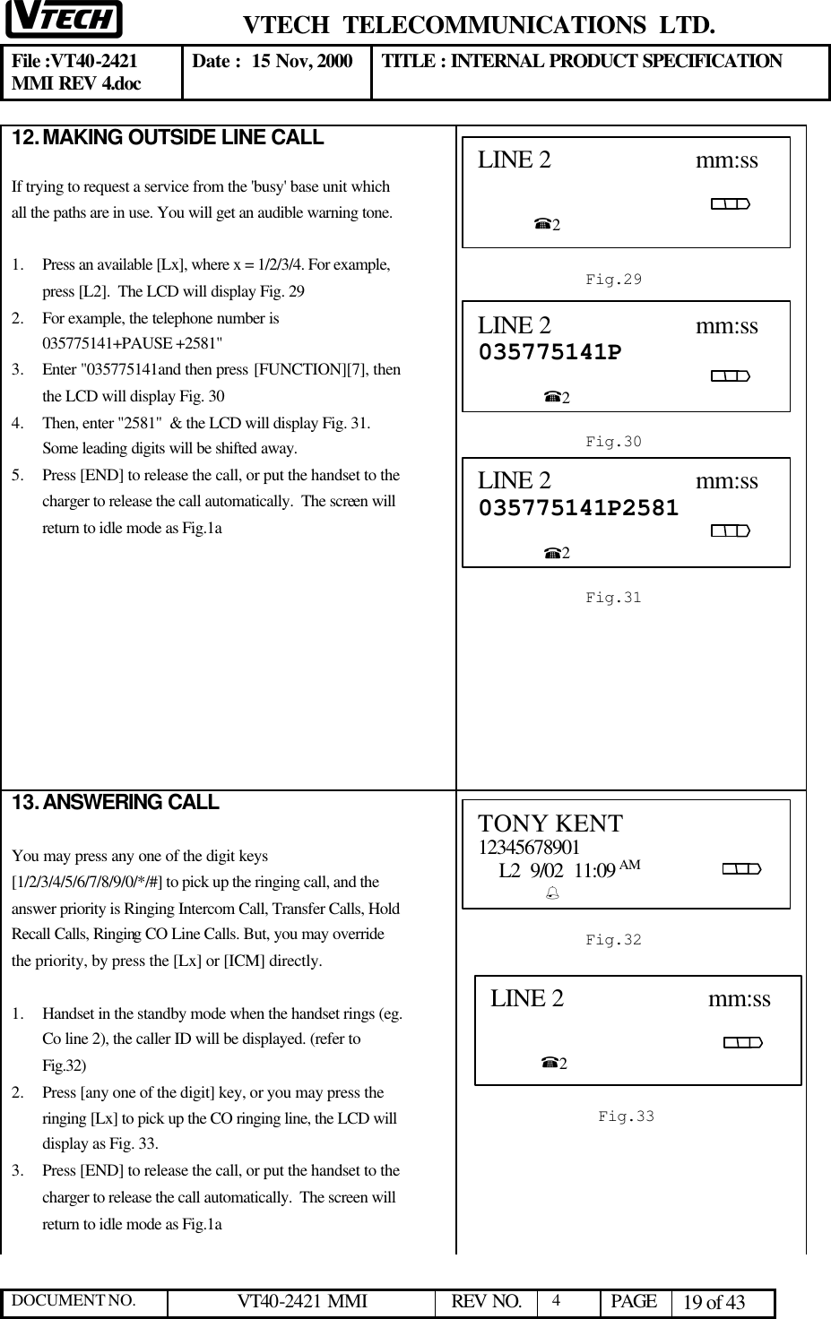  VTECH  TELECOMMUNICATIONS  LTD.  File :VT40-2421 MMI REV 4.doc Date :  15 Nov, 2000 TITLE : INTERNAL PRODUCT SPECIFICATION  DOCUMENT NO. VT40-2421 MMI   REV NO.  4  PAGE 19 of 43  12. MAKING OUTSIDE LINE CALL  If trying to request a service from the &apos;busy&apos; base unit which all the paths are in use. You will get an audible warning tone.  1.  Press an available [Lx], where x = 1/2/3/4. For example, press [L2].  The LCD will display Fig. 29  2.  For example, the telephone number is 035775141+PAUSE +2581&quot;  3.  Enter &quot;035775141and then press [FUNCTION][7], then the LCD will display Fig. 30 4.  Then, enter &quot;2581&quot;  &amp; the LCD will display Fig. 31. Some leading digits will be shifted away.  5.  Press [END] to release the call, or put the handset to the charger to release the call automatically.  The screen will return to idle mode as Fig.1a              13. ANSWERING CALL  You may press any one of the digit keys [1/2/3/4/5/6/7/8/9/0/*/#] to pick up the ringing call, and the answer priority is Ringing Intercom Call, Transfer Calls, Hold Recall Calls, Ringing CO Line Calls. But, you may override the priority, by press the [Lx] or [ICM] directly.  1.  Handset in the standby mode when the handset rings (eg. Co line 2), the caller ID will be displayed. (refer to Fig.32) 2.  Press [any one of the digit] key, or you may press the ringing [Lx] to pick up the CO ringing line, the LCD will display as Fig. 33. 3.  Press [END] to release the call, or put the handset to the charger to release the call automatically.  The screen will return to idle mode as Fig.1a   LINE 2                      mm:ss                                                                                                           %2                           Fig.29 LINE 2                      mm:ss 035775141P                                                                                                      %2  Fig.30 LINE 2                      mm:ss 035775141P2581                                                                                                      %2  Fig.310 TONY KENT 12345678901     L2  9/02  11:09 AM                                       %            Fig.32 LINE 2                      mm:ss                                                                                                          %2   Fig.33 