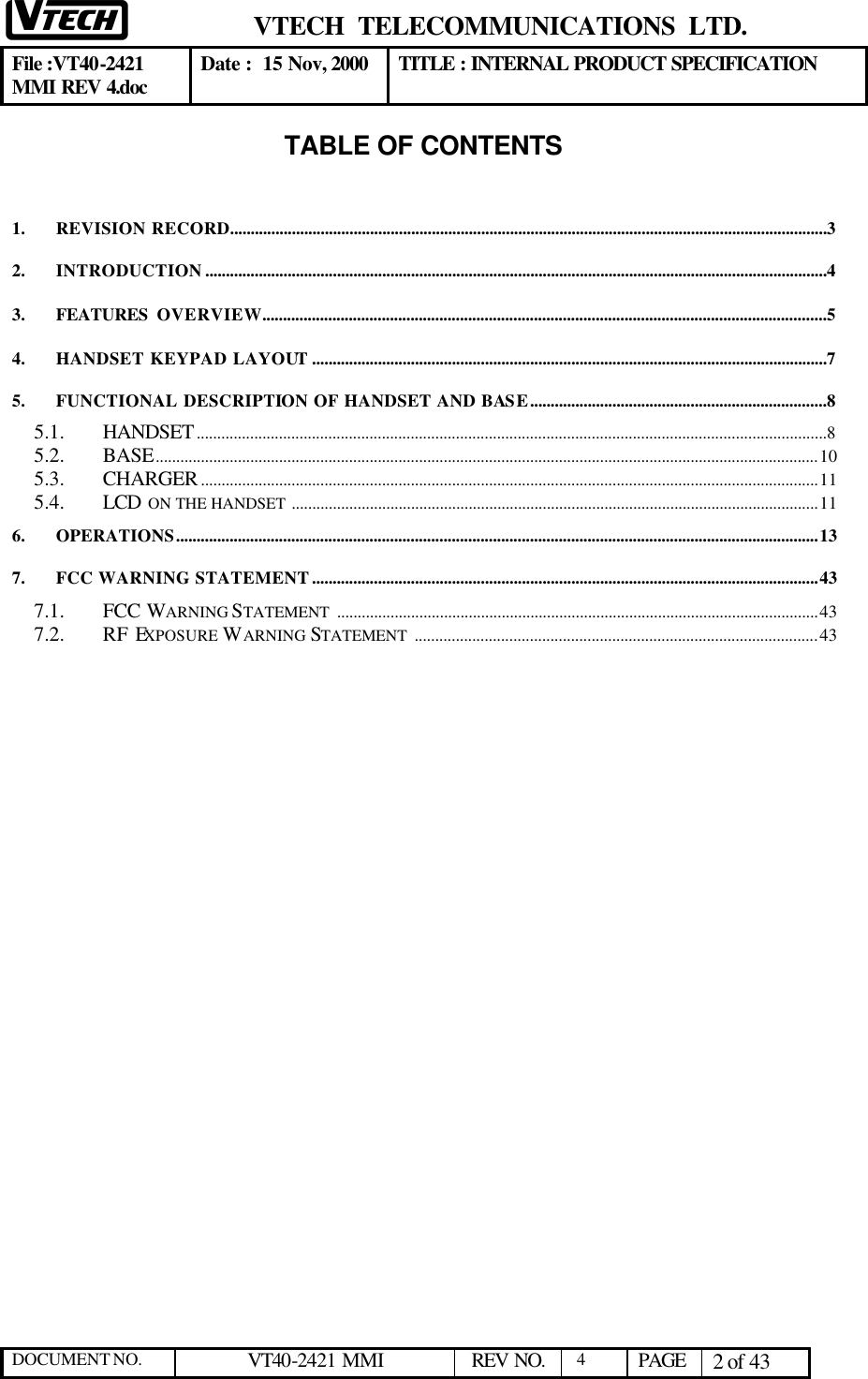  VTECH  TELECOMMUNICATIONS  LTD.  File :VT40-2421 MMI REV 4.doc Date :  15 Nov, 2000 TITLE : INTERNAL PRODUCT SPECIFICATION  DOCUMENT NO. VT40-2421 MMI   REV NO.  4  PAGE 2 of 43  TABLE OF CONTENTS   1. REVISION RECORD.................................................................................................................................................3 2. INTRODUCTION .......................................................................................................................................................4 3. FEATURES  OVERVIEW.........................................................................................................................................5 4. HANDSET KEYPAD LAYOUT.............................................................................................................................7 5. FUNCTIONAL DESCRIPTION OF HANDSET AND BASE........................................................................8 5.1. HANDSET.........................................................................................................................................................8 5.2. BASE.................................................................................................................................................................10 5.3. CHARGER......................................................................................................................................................11 5.4. LCD  ON THE HANDSET ................................................................................................................................11 6. OPERATIONS............................................................................................................................................................13 7. FCC WARNING STATEMENT...........................................................................................................................43 7.1. FCC WARNING STATEMENT .....................................................................................................................43 7.2. RF EXPOSURE WARNING STATEMENT ..................................................................................................43  