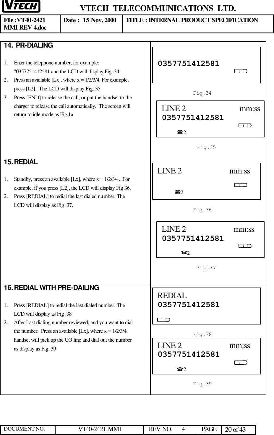  VTECH  TELECOMMUNICATIONS  LTD.  File :VT40-2421 MMI REV 4.doc Date :  15 Nov, 2000 TITLE : INTERNAL PRODUCT SPECIFICATION  DOCUMENT NO. VT40-2421 MMI   REV NO.  4  PAGE 20 of 43  14.  PR-DIALING  1.  Enter the telephone number, for example: &quot;0357751412581 and the LCD will display Fig. 34 2.  Press an available [Lx], where x = 1/2/3/4. For example, press [L2].  The LCD will display Fig. 35  3.  Press [END] to release the call, or put the handset to the charger to release the call automatically.  The screen will return to idle mode as Fig.1a       15. REDIAL   1.  Standby, press an available [Lx], where x = 1/2/3/4.  For example, if you press [L2], the LCD will display Fig 36. 2.  Press [REDIAL] to redial the last dialed number. The LCD will display as Fig .37.           16. REDIAL WITH PRE-DAILING  1.  Press [REDIAL] to redial the last dialed number. The LCD will display as Fig .38 2.  After Last dialing number reviewed, and you want to dial the number.  Press an available [Lx], where x = 1/2/3/4, handset will pick up the CO line and dial out the number as display as Fig. 39                                  0357751412581                                                                                                  Fig.34 LINE 2                          mm:ss0357751412581                                                                                                        %2  Fig.35 LINE 2                      mm:ss                                                                                                          %2  Fig.36 LINE 2                      mm:ss 0357751412581                                                                                                     %2  Fig.37 REDIAL 0357751412581                                                                                            Fig.38 LINE 2                      mm:ss 0357751412581                                                                                                     %2  Fig.39 