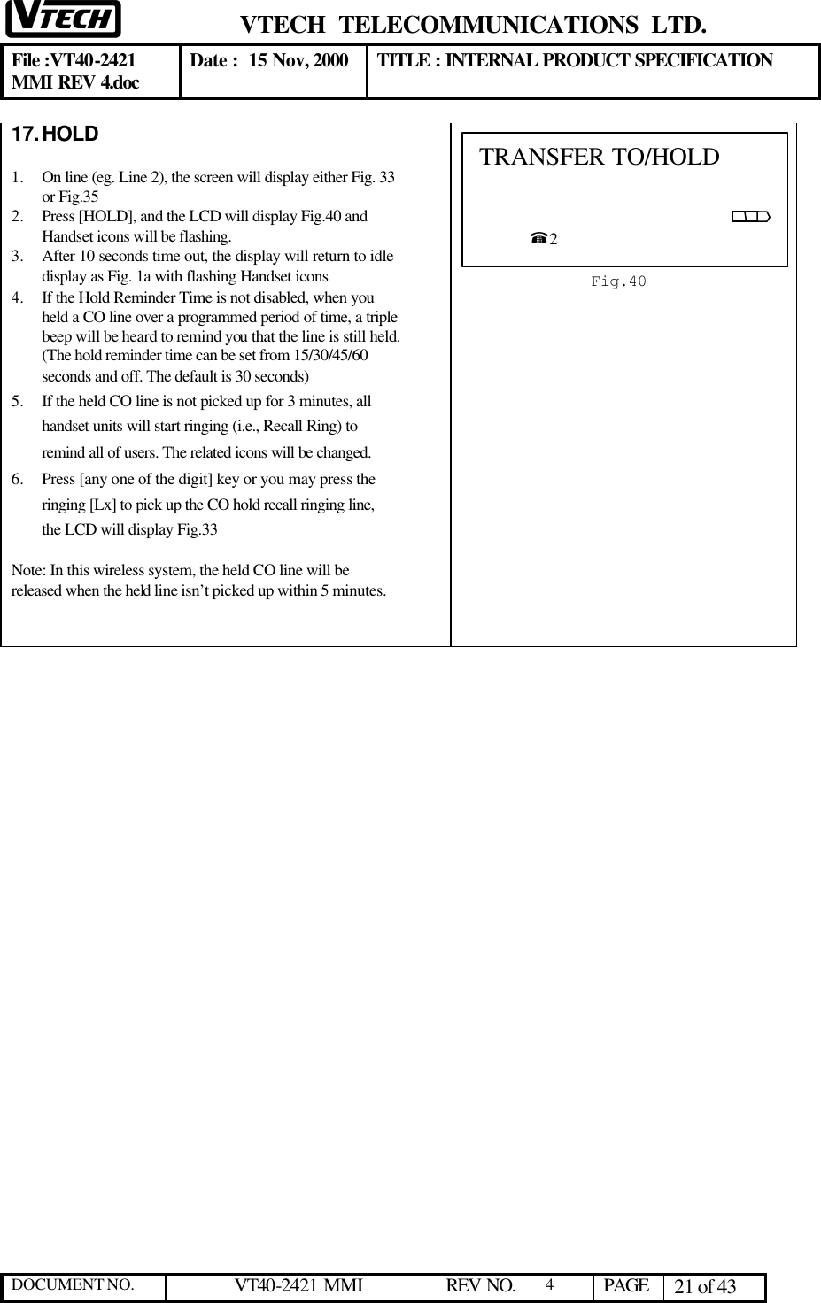  VTECH  TELECOMMUNICATIONS  LTD.  File :VT40-2421 MMI REV 4.doc Date :  15 Nov, 2000 TITLE : INTERNAL PRODUCT SPECIFICATION  DOCUMENT NO. VT40-2421 MMI   REV NO.  4  PAGE 21 of 43  17. HOLD   1.  On line (eg. Line 2), the screen will display either Fig. 33 or Fig.35 2.  Press [HOLD], and the LCD will display Fig.40 and Handset icons will be flashing.  3.  After 10 seconds time out, the display will return to idle display as Fig. 1a with flashing Handset icons 4.  If the Hold Reminder Time is not disabled, when you held a CO line over a programmed period of time, a triple beep will be heard to remind you that the line is still held. (The hold reminder time can be set from 15/30/45/60 seconds and off. The default is 30 seconds) 5.  If the held CO line is not picked up for 3 minutes, all handset units will start ringing (i.e., Recall Ring) to remind all of users. The related icons will be changed. 6.  Press [any one of the digit] key or you may press the ringing [Lx] to pick up the CO hold recall ringing line, the LCD will display Fig.33  Note: In this wireless system, the held CO line will be released when the held line isn’t picked up within 5 minutes.  TRANSFER TO/HOLD                                                   %2  Fig.40 