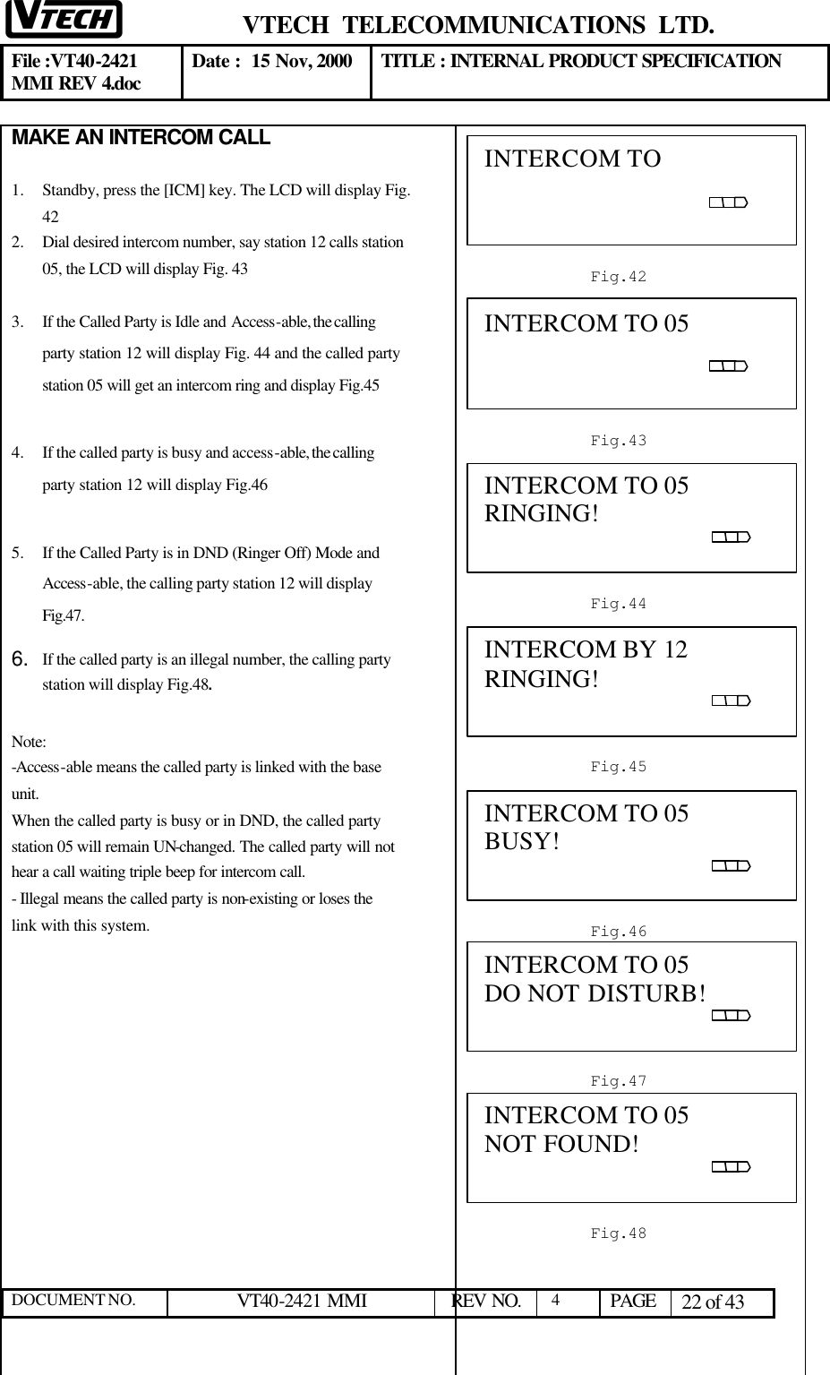  VTECH  TELECOMMUNICATIONS  LTD.  File :VT40-2421 MMI REV 4.doc Date :  15 Nov, 2000 TITLE : INTERNAL PRODUCT SPECIFICATION  DOCUMENT NO. VT40-2421 MMI   REV NO.  4  PAGE 22 of 43  MAKE AN INTERCOM CALL  1.  Standby, press the [ICM] key. The LCD will display Fig. 42 2.  Dial desired intercom number, say station 12 calls station 05, the LCD will display Fig. 43 3.  If the Called Party is Idle and Access-able, the calling party station 12 will display Fig. 44 and the called party station 05 will get an intercom ring and display Fig.45 4.  If the called party is busy and access-able, the calling party station 12 will display Fig.46  5.  If the Called Party is in DND (Ringer Off) Mode and Access-able, the calling party station 12 will display  Fig.47. 6. If the called party is an illegal number, the calling party station will display Fig.48.  Note:  -Access-able means the called party is linked with the base unit. When the called party is busy or in DND, the called party station 05 will remain UN-changed. The called party will not hear a call waiting triple beep for intercom call. - Illegal means the called party is non-existing or loses the link with this system.                    INTERCOM TO                                                                                             Fig.42 INTERCOM TO 05                                                                                                Fig.43 INTERCOM TO 05 RINGING!                                                                                            Fig.44 INTERCOM BY 12 RINGING!                                                                                            Fig.45 INTERCOM TO 05 BUSY!                                                                                           Fig.46 INTERCOM TO 05 DO NOT DISTURB!                                                                                           Fig.47 INTERCOM TO 05 NOT FOUND!                                                                                           Fig.48 