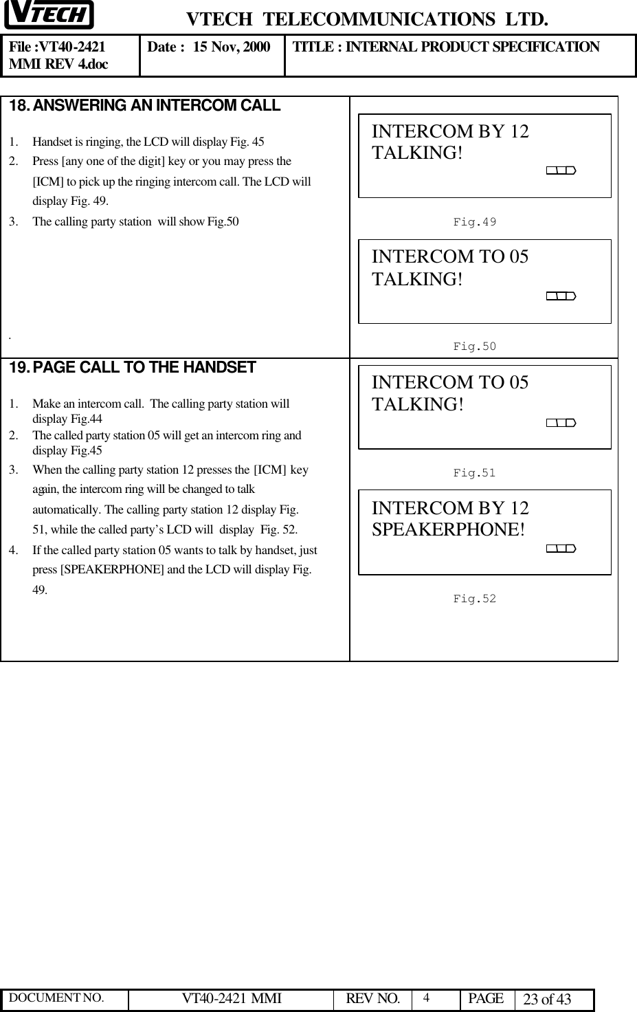  VTECH  TELECOMMUNICATIONS  LTD.  File :VT40-2421 MMI REV 4.doc Date :  15 Nov, 2000 TITLE : INTERNAL PRODUCT SPECIFICATION  DOCUMENT NO. VT40-2421 MMI   REV NO.  4  PAGE 23 of 43  18. ANSWERING AN INTERCOM CALL  1.  Handset is ringing, the LCD will display Fig. 45 2.  Press [any one of the digit] key or you may press the [ICM] to pick up the ringing intercom call. The LCD will display Fig. 49. 3.  The calling party station  will show Fig.50       .   19. PAGE CALL TO THE HANDSET  1.  Make an intercom call.  The calling party station will display Fig.44 2.  The called party station 05 will get an intercom ring and display Fig.45 3.  When the calling party station 12 presses the [ICM] key again, the intercom ring will be changed to talk automatically. The calling party station 12 display Fig. 51, while the called party’s LCD will  display  Fig. 52. 4.  If the called party station 05 wants to talk by handset, just press [SPEAKERPHONE] and the LCD will display Fig. 49.       INTERCOM BY 12 TALKING!                                                                                            Fig.49 INTERCOM TO 05        TALKING!                                                                                            Fig.51 INTERCOM TO 05 TALKING!                                                                                            Fig.50 INTERCOM BY 12 SPEAKERPHONE!                                                                                            Fig.52 