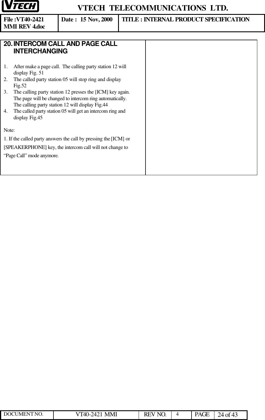  VTECH  TELECOMMUNICATIONS  LTD.  File :VT40-2421 MMI REV 4.doc Date :  15 Nov, 2000 TITLE : INTERNAL PRODUCT SPECIFICATION  DOCUMENT NO. VT40-2421 MMI   REV NO.  4  PAGE 24 of 43  20. INTERCOM CALL AND PAGE CALL INTERCHANGING  1.  After make a page call.  The calling party station 12 will display Fig. 51 2.  The called party station 05 will stop ring and display Fig.52 3.  The calling party station 12 presses the [ICM] key again.  The page will be changed to intercom ring automatically.  The calling party station 12 will display Fig.44 4.  The called party station 05 will get an intercom ring and display Fig.45  Note:  1. If the called party answers the call by pressing the [ICM] or [SPEAKERPHONE] key, the intercom call will not change to “Page Call” mode anymore.                        