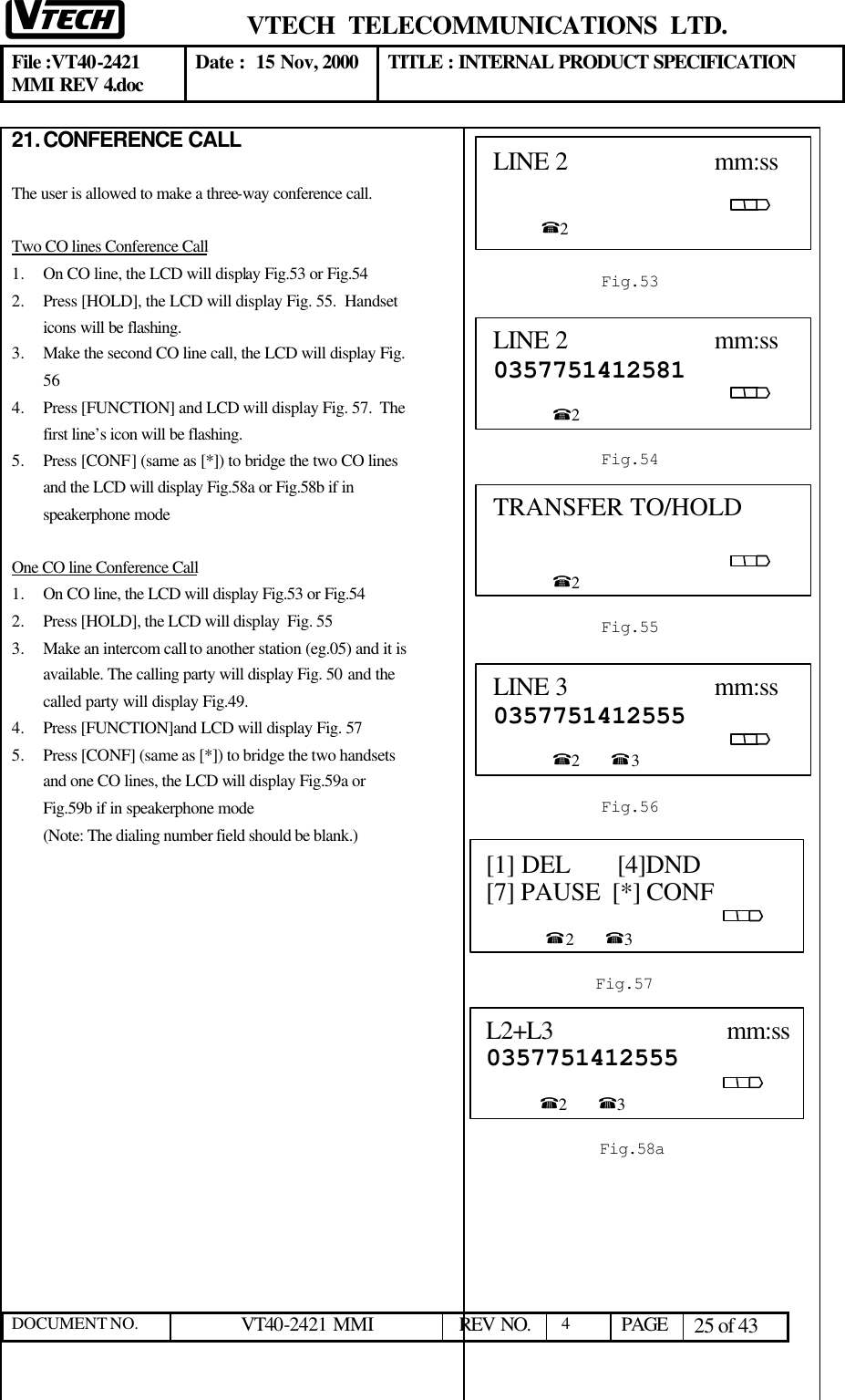  VTECH  TELECOMMUNICATIONS  LTD.  File :VT40-2421 MMI REV 4.doc Date :  15 Nov, 2000 TITLE : INTERNAL PRODUCT SPECIFICATION  DOCUMENT NO. VT40-2421 MMI   REV NO.  4  PAGE 25 of 43  21. CONFERENCE CALL  The user is allowed to make a three-way conference call.  Two CO lines Conference Call 1.  On CO line, the LCD will display Fig.53 or Fig.54 2.  Press [HOLD], the LCD will display Fig. 55.  Handset icons will be flashing.  3.  Make the second CO line call, the LCD will display Fig. 56 4.  Press [FUNCTION] and LCD will display Fig. 57.  The first line’s icon will be flashing. 5.  Press [CONF] (same as [*]) to bridge the two CO lines and the LCD will display Fig.58a or Fig.58b if in speakerphone mode  One CO line Conference Call 1.  On CO line, the LCD will display Fig.53 or Fig.54 2.  Press [HOLD], the LCD will display  Fig. 55  3.  Make an intercom call to another station (eg.05) and it is available. The calling party will display Fig. 50 and the called party will display Fig.49. 4.  Press [FUNCTION]and LCD will display Fig. 57 5.  Press [CONF] (same as [*]) to bridge the two handsets and one CO lines, the LCD will display Fig.59a or Fig.59b if in speakerphone mode (Note: The dialing number field should be blank.)                       LINE 2                      mm:ss                                                                                                         %2                         Fig.53 LINE 2                      mm:ss 0357751412581                                                                                                     %2  Fig.54 TRANSFER TO/HOLD                                                                                                              %2  Fig.55 LINE 3                      mm:ss 0357751412555                                                                                                     %2        %3  Fig.56 L2+L3                           mm:ss0357751412555                                                                                                    %2        %3  Fig.58aa [1] DEL       [4]DND   [7] PAUSE  [*] CONF                                                                                                      %2        %3  Fig.57 