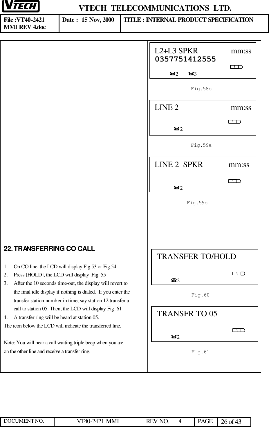  VTECH  TELECOMMUNICATIONS  LTD.  File :VT40-2421 MMI REV 4.doc Date :  15 Nov, 2000 TITLE : INTERNAL PRODUCT SPECIFICATION  DOCUMENT NO. VT40-2421 MMI   REV NO.  4  PAGE 26 of 43                              22. TRANSFERRING CO CALL  1.  On CO line, the LCD will display Fig.53 or Fig.54 2.  Press [HOLD], the LCD will display  Fig. 55  3.  After the 10 seconds time-out, the display will revert to the final idle display if nothing is dialed.  If you enter the transfer station number in time, say station 12 transfer a call to station 05. Then, the LCD will display Fig .61 4.  A transfer ring will be heard at station 05.  The icon below the LCD will indicate the transferred line.  Note: You will hear a call waiting triple beep when you are on the other line and receive a transfer ring.     LINE 2                         mm:ss                                                                                                      %2  Fig.59a TRANSFER TO/HOLD                                                                                                                %2  Fig.60 TRANSFR TO 05                                                                                                                 %2  Fig.61 L2+L3 SPKR                mm:ss0357751412555                                                                                                   %2        %3  Fig.58b LINE 2  SPKR            mm:ss                                                                                                      %2  Fig.59b 