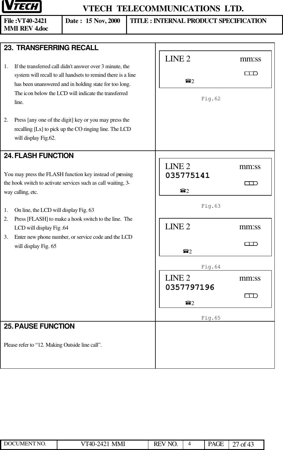  VTECH  TELECOMMUNICATIONS  LTD.  File :VT40-2421 MMI REV 4.doc Date :  15 Nov, 2000 TITLE : INTERNAL PRODUCT SPECIFICATION  DOCUMENT NO. VT40-2421 MMI   REV NO.  4  PAGE 27 of 43  23.  TRANSFERRING RECALL  1.  If the transferred call didn&apos;t answer over 3 minute, the system will recall to all handsets to remind there is a line has been unanswered and in holding state for too long. The icon below the LCD will indicate the transferred line.  2.  Press [any one of the digit] key or you may press the recalling [Lx] to pick up the CO ringing line. The LCD will display Fig.62.   24. FLASH FUNCTION  You may press the FLASH function key instead of pressing the hook switch to activate services such as call waiting, 3-way calling, etc.  1.  On line, the LCD will display Fig. 63 2.  Press [FLASH] to make a hook switch to the line.  The LCD will display Fig .64 3.  Enter new phone number, or service code and the LCD will display Fig. 65          25. PAUSE FUNCTION  Please refer to “12. Making Outside line call”.  LINE 2                      mm:ss                                                                                                      %2   Fig.62 LINE 2                      mm:ss 035775141                                                                                                       %2  Fig.634 LINE 2                      mm:ss                                                                                                          %2  Fig.644 LINE 2                      mm:ss 0357797196                                                                                                     %2  Fig.65