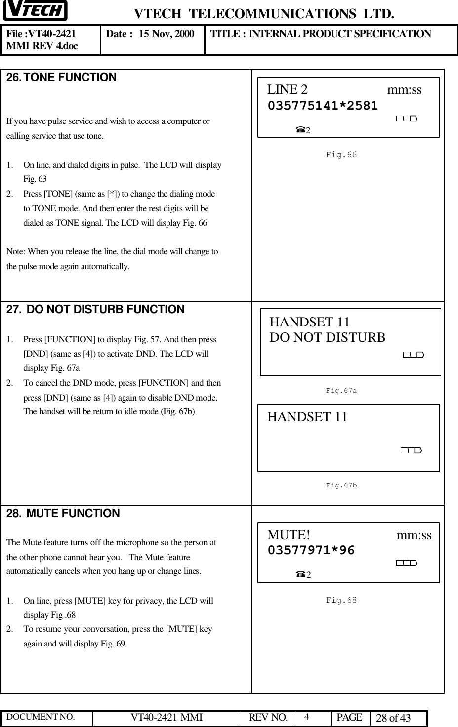  VTECH  TELECOMMUNICATIONS  LTD.  File :VT40-2421 MMI REV 4.doc Date :  15 Nov, 2000 TITLE : INTERNAL PRODUCT SPECIFICATION  DOCUMENT NO. VT40-2421 MMI   REV NO.  4  PAGE 28 of 43  26. TONE FUNCTION   If you have pulse service and wish to access a computer or calling service that use tone.  1.  On line, and dialed digits in pulse.  The LCD will display Fig. 63 2.  Press [TONE] (same as [*]) to change the dialing mode to TONE mode. And then enter the rest digits will be dialed as TONE signal. The LCD will display Fig. 66  Note: When you release the line, the dial mode will change to the pulse mode again automatically.    27.  DO NOT DISTURB FUNCTION  1.  Press [FUNCTION] to display Fig. 57. And then press [DND] (same as [4]) to activate DND. The LCD will display Fig. 67a 2.  To cancel the DND mode, press [FUNCTION] and then press [DND] (same as [4]) again to disable DND mode. The handset will be return to idle mode (Fig. 67b)        28.  MUTE FUNCTION  The Mute feature turns off the microphone so the person at the other phone cannot hear you.   The Mute feature automatically cancels when you hang up or change lines.  1.  On line, press [MUTE] key for privacy, the LCD will display Fig .68 2.  To resume your conversation, press the [MUTE] key again and will display Fig. 69.      LINE 2                      mm:ss 035775141*2581                                                                                                         %2  Fig.66 HANDSET 11           DO NOT DISTURB                                            Fig.67a HANDSET 11                                                    Fig.67b MUTE!                         mm:ss03577971*96                                                                                                    %2  Fig.68 