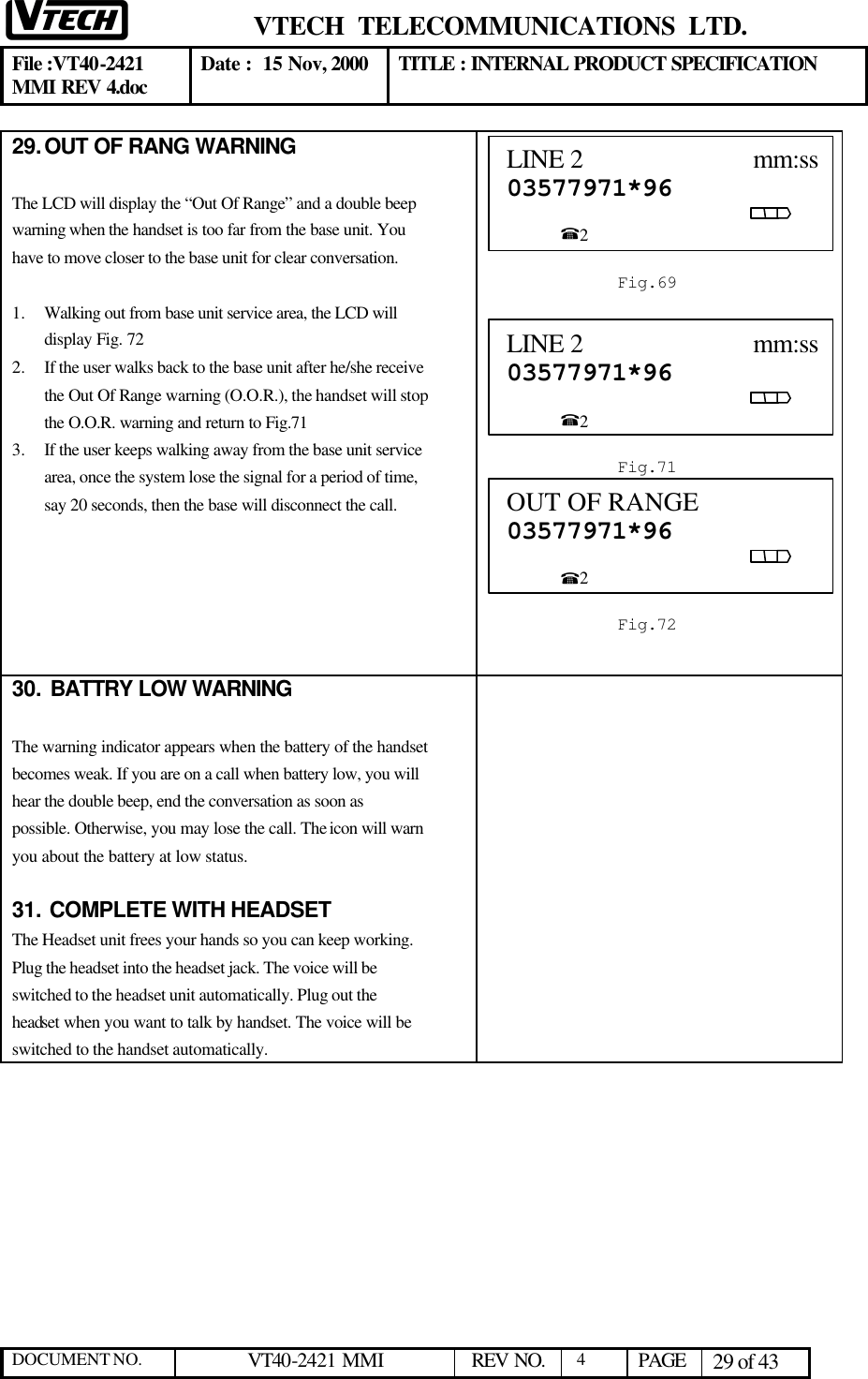  VTECH  TELECOMMUNICATIONS  LTD.  File :VT40-2421 MMI REV 4.doc Date :  15 Nov, 2000 TITLE : INTERNAL PRODUCT SPECIFICATION  DOCUMENT NO. VT40-2421 MMI   REV NO.  4  PAGE 29 of 43  29. OUT OF RANG WARNING  The LCD will display the “Out Of Range” and a double beep warning when the handset is too far from the base unit. You have to move closer to the base unit for clear conversation.  1.  Walking out from base unit service area, the LCD will display Fig. 72 2.  If the user walks back to the base unit after he/she receive the Out Of Range warning (O.O.R.), the handset will stop the O.O.R. warning and return to Fig.71   3.  If the user keeps walking away from the base unit service area, once the system lose the signal for a period of time, say 20 seconds, then the base will disconnect the call.         30.  BATTRY LOW WARNING  The warning indicator appears when the battery of the handset becomes weak. If you are on a call when battery low, you will hear the double beep, end the conversation as soon as possible. Otherwise, you may lose the call. The icon will warn you about the battery at low status.   31.  COMPLETE WITH HEADSET The Headset unit frees your hands so you can keep working. Plug the headset into the headset jack. The voice will be switched to the headset unit automatically. Plug out the headset when you want to talk by handset. The voice will be switched to the handset automatically.  LINE 2                         mm:ss03577971*96                                                                                                         %2  Fig.69 OUT OF RANGE             03577971*96                                                                                                         %2  Fig.72 LINE 2                         mm:ss03577971*96                                                                                                         %2  Fig.71 