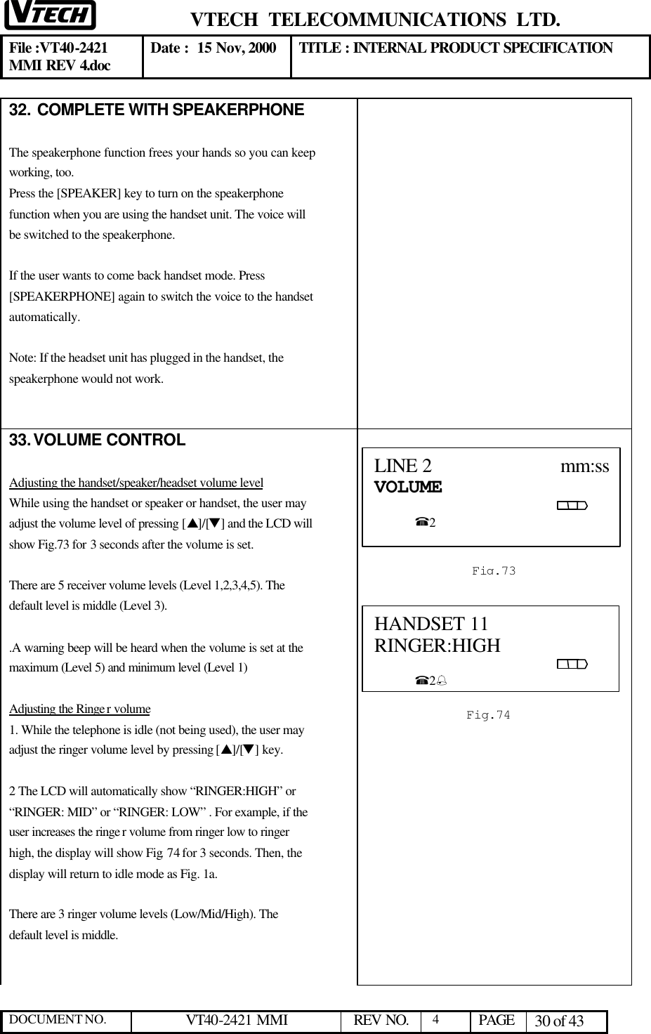  VTECH  TELECOMMUNICATIONS  LTD.  File :VT40-2421 MMI REV 4.doc Date :  15 Nov, 2000 TITLE : INTERNAL PRODUCT SPECIFICATION  DOCUMENT NO. VT40-2421 MMI   REV NO.  4  PAGE 30 of 43  32.  COMPLETE WITH SPEAKERPHONE  The speakerphone function frees your hands so you can keep working, too. Press the [SPEAKER] key to turn on the speakerphone function when you are using the handset unit. The voice will be switched to the speakerphone.   If the user wants to come back handset mode. Press [SPEAKERPHONE] again to switch the voice to the handset automatically.  Note: If the headset unit has plugged in the handset, the speakerphone would not work.    33. VOLUME CONTROL  Adjusting the handset/speaker/headset volume level While using the handset or speaker or handset, the user may adjust the volume level of pressing [s]/[t] and the LCD will show Fig.73 for 3 seconds after the volume is set.  There are 5 receiver volume levels (Level 1,2,3,4,5). The default level is middle (Level 3).  .A warning beep will be heard when the volume is set at the maximum (Level 5) and minimum level (Level 1)  Adjusting the Ringe r volume 1. While the telephone is idle (not being used), the user may adjust the ringer volume level by pressing [s]/[t] key.  2 The LCD will automatically show “RINGER:HIGH” or “RINGER: MID” or “RINGER: LOW” . For example, if the user increases the ringe r volume from ringer low to ringer high, the display will show Fig. 74 for 3 seconds. Then, the display will return to idle mode as Fig. 1a.  There are 3 ringer volume levels (Low/Mid/High). The default level is middle.     LINE 2                         mm:ssVOLUME                                                                                                          %2   Fig.73 HANDSET 11       RINGER:HIGH                                                                                                         %2%  Fig.74 