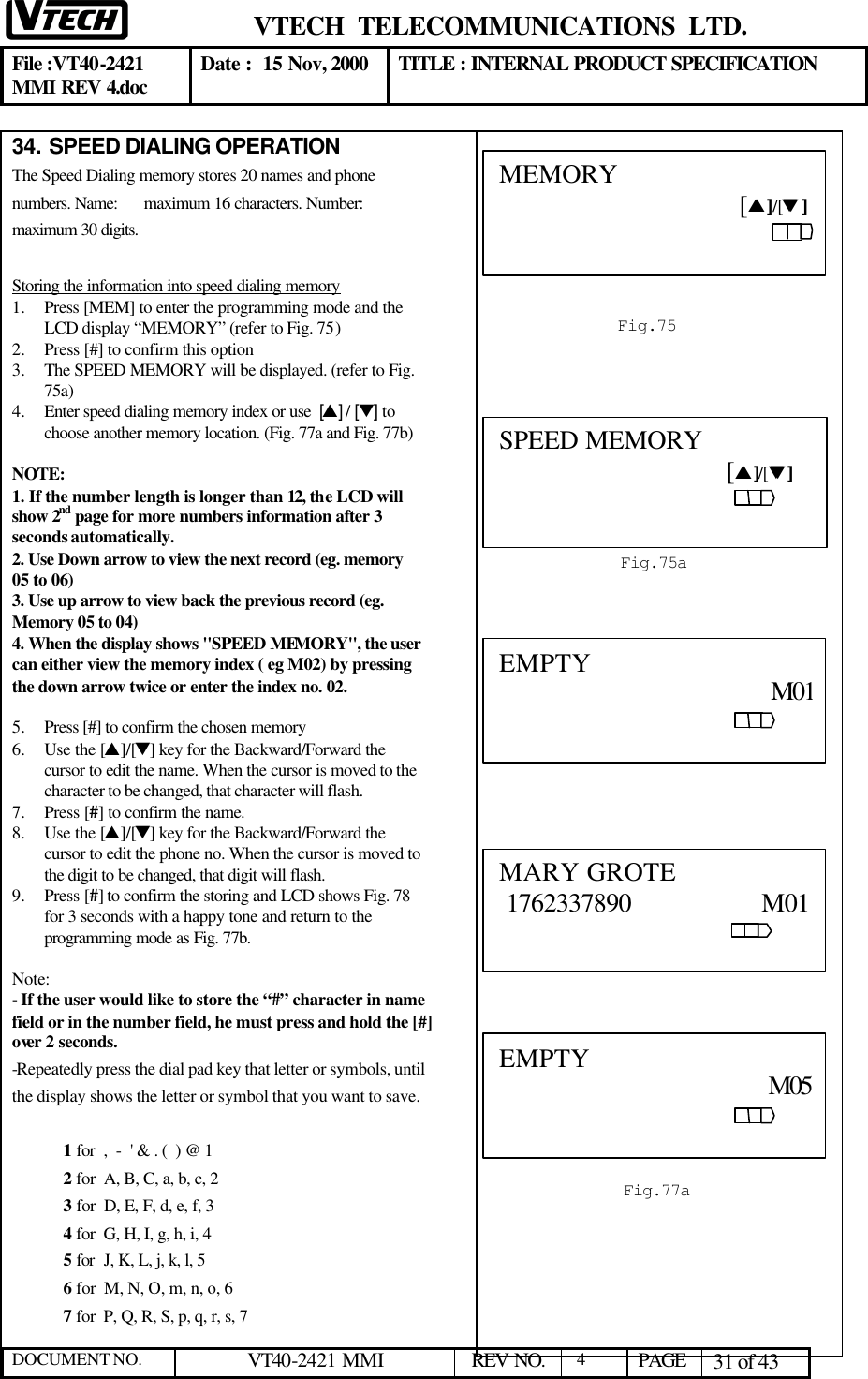  VTECH  TELECOMMUNICATIONS  LTD.  File :VT40-2421 MMI REV 4.doc Date :  15 Nov, 2000 TITLE : INTERNAL PRODUCT SPECIFICATION  DOCUMENT NO. VT40-2421 MMI   REV NO.  4  PAGE 31 of 43  34.  SPEED DIALING OPERATION The Speed Dialing memory stores 20 names and phone numbers. Name: maximum 16 characters. Number: maximum 30 digits.  Storing the information into speed dialing memory 1.  Press [MEM] to enter the programming mode and the LCD display “MEMORY” (refer to Fig. 75) 2.  Press [#] to confirm this option  3.  The SPEED MEMORY will be displayed. (refer to Fig. 75a)  4.  Enter speed dialing memory index or use  [s] / [t] to choose another memory location. (Fig. 77a and Fig. 77b)  NOTE:  1. If the number length is longer than 12, the LCD will show 2nd page for more numbers information after 3 seconds automatically.  2. Use Down arrow to view the next record (eg. memory 05 to 06) 3. Use up arrow to view back the previous record (eg. Memory 05 to 04) 4. When the display shows &quot;SPEED MEMORY&quot;, the user can either view the memory index ( eg M02) by pressing the down arrow twice or enter the index no. 02.   5.  Press [#] to confirm the chosen memory  6.  Use the [s]/[t] key for the Backward/Forward the cursor to edit the name. When the cursor is moved to the character to be changed, that character will flash. 7.  Press [#] to confirm the name. 8.  Use the [s]/[t] key for the Backward/Forward the cursor to edit the phone no. When the cursor is moved to the digit to be changed, that digit will flash. 9.  Press [#] to confirm the storing and LCD shows Fig. 78 for 3 seconds with a happy tone and return to the programming mode as Fig. 77b.  Note: - If the user would like to store the “#” character in name field or in the number field, he must press and hold the [#] over 2 seconds. -Repeatedly press the dial pad key that letter or symbols, until the display shows the letter or symbol that you want to save.  1 for  ,  -  &apos; &amp; . (  ) @ 1 2 for  A, B, C, a, b, c, 2 3 for  D, E, F, d, e, f, 3 4 for  G, H, I, g, h, i, 4 5 for  J, K, L, j, k, l, 5 6 for  M, N, O, m, n, o, 6 7 for  P, Q, R, S, p, q, r, s, 7   Fig.75  MEMORY                                                                         [ss ]/[tt ]    MARY GROTE  1762337890                   M01                                                                                       EMPTY                                         M01                                                                                                             Fig.77a  EMPTY                                                                    M05                                                                                     Fig.75a  SPEED MEMORY                                                                       [ss ]/[tt ]                                                            