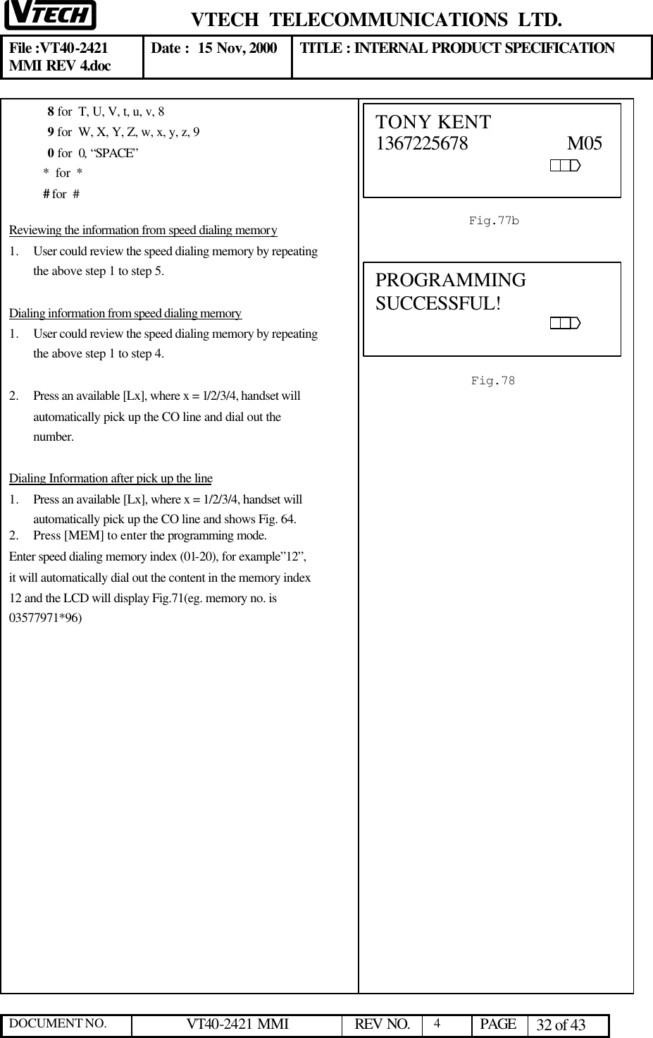  VTECH  TELECOMMUNICATIONS  LTD.  File :VT40-2421 MMI REV 4.doc Date :  15 Nov, 2000 TITLE : INTERNAL PRODUCT SPECIFICATION  DOCUMENT NO. VT40-2421 MMI   REV NO.  4  PAGE 32 of 43  8 for  T, U, V, t, u, v, 8   9 for  W, X, Y, Z, w, x, y, z, 9 0 for  0, “SPACE”            *  for  *            # for  #  Reviewing the information from speed dialing memory 1.  User could review the speed dialing memory by repeating the above step 1 to step 5.  Dialing information from speed dialing memory 1.  User could review the speed dialing memory by repeating the above step 1 to step 4.  2.  Press an available [Lx], where x = 1/2/3/4, handset will automatically pick up the CO line and dial out the number.   Dialing Information after pick up the line 1.  Press an available [Lx], where x = 1/2/3/4, handset will automatically pick up the CO line and shows Fig. 64. 2.  Press [MEM] to enter the programming mode.  Enter speed dialing memory index (01-20), for example”12”, it will automatically dial out the content in the memory index 12 and the LCD will display Fig.71(eg. memory no. is 03577971*96)   Fig.77b  TONY KENT                 1367225678                   M05                                                                                             Fig.78  PROGRAMMING SUCCESSFUL!                                                              