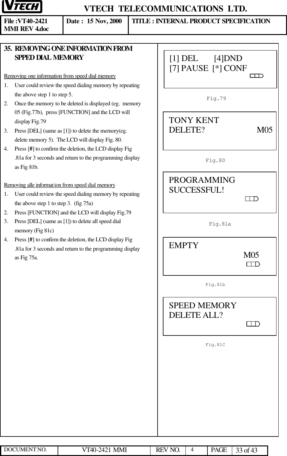  VTECH  TELECOMMUNICATIONS  LTD.  File :VT40-2421 MMI REV 4.doc Date :  15 Nov, 2000 TITLE : INTERNAL PRODUCT SPECIFICATION  DOCUMENT NO. VT40-2421 MMI   REV NO.  4  PAGE 33 of 43  35. REMOVING ONE INFORMATION FROM SPPED DIAL MEMORY  Removing one information from speed dial memory 1.  User could review the speed dialing memory by repeating the above step 1 to step 5.  2.  Once the memory to be deleted is displayed (eg.  memory 05 (Fig.77b),  press [FUNCTION] and the LCD will display Fig.79 3.  Press [DEL] (same as [1]) to delete the memory(eg. delete memory 5).  The LCD will display Fig. 80. 4.  Press [#] to confirm the deletion, the LCD display Fig .81a for 3 seconds and return to the programming display as Fig 81b.  Removing alle informat ion from speed dial memory 1.  User could review the speed dialing memory by repeating the above step 1 to step 3.  (fig 75a) 2.  Press [FUNCTION] and the LCD will display Fig.79 3.  Press [DEL] (same as [1]) to delete all speed dial  memory (Fig 81c) 4.  Press [#] to confirm the deletion, the LCD display Fig .81a for 3 seconds and return to the programming display as Fig 75a.            SPEED MEMORY DELETE ALL?                                                            Fig.81C [1] DEL       [4]DND   [7] PAUSE  [*] CONF                                                                                                   Fig.79 TONY KENT DELETE?                       M05            Fig.80A0 Fig.81a  PROGRAMMING SUCCESSFUL!                                                              EMPTY                                                                                                         M05                                                                  Fig.81b 