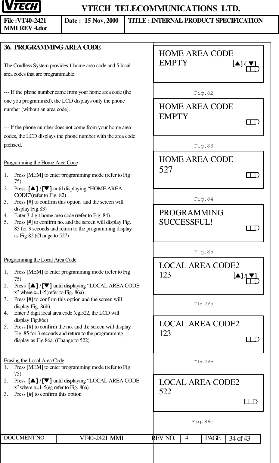  VTECH  TELECOMMUNICATIONS  LTD.  File :VT40-2421 MMI REV 4.doc Date :  15 Nov, 2000 TITLE : INTERNAL PRODUCT SPECIFICATION  DOCUMENT NO. VT40-2421 MMI   REV NO.  4  PAGE 34 of 43  36. PROGRAMMING AREA CODE  The Cordless System provides 1 home area code and 5 local area codes that are programmable.  --- If the phone number came from your home area code (the one you programmed), the LCD displays only the phone number (without an area code).  --- If the phone number does not come from your home area codes, the LCD displays the phone number with the area code prefixed. Programming the Home Area Code 1.  Press [MEM] to enter programming mode (refer to Fig 75)  2.  Press  [ss ] / [tt ] until displaying “HOME AREA CODE”(refer to Fig. 82) 3.  Press [#] to confirm this option  and the screen will display Fig.83) 4.  Enter 3 digit home area code (refer to Fig. 84)  5.  Press [#] to confirm no. and the screen will display Fig. 85 for 3 seconds and return to the programming display as Fig 82.(Change to 527)  Programming the Local Area Code 1.  Press [MEM] to enter programming mode (refer to Fig 75)  2.  Press  [ss ] / [tt ] until displaying “LOCAL AREA CODE x” where x=1-5(refer to Fig. 86a) 3.  Press [#] to confirm this option and the screen will display Fig. 86b) 4.  Enter 3 digit local area code (eg.522, the LCD will display Fig.86c) 5.  Press [#] to confirm the no. and the screen will display Fig. 85 for 3 seconds and return to the programming display as Fig 86a. (Change to 522)   Erasing the Local Area Code 1.  Press [MEM] to enter programming mode (refer to Fig 75)  2.  Press  [ss ] / [tt ] until displaying “LOCAL AREA CODE x” where x=1-5(eg refer to Fig. 86a) 3.  Press [#] to confirm this option           Fig.82 HOME AREA CODE     EMPTY                    [ss ] /[  tt ]                                                                                  Fig.85 PROGRAMMING SUCCESSFUL!                                                     Fig.83 HOME AREA CODE EMPTY Fig.86a LOCAL AREA CODE2 123                            [ss ] /[  tt ]                                                                                  Fig.84 HOME AREA CODE 527 Fig.86c LOCAL AREA CODE2 522                                            Fig.86b LOCAL AREA CODE2 123                                                                                                              