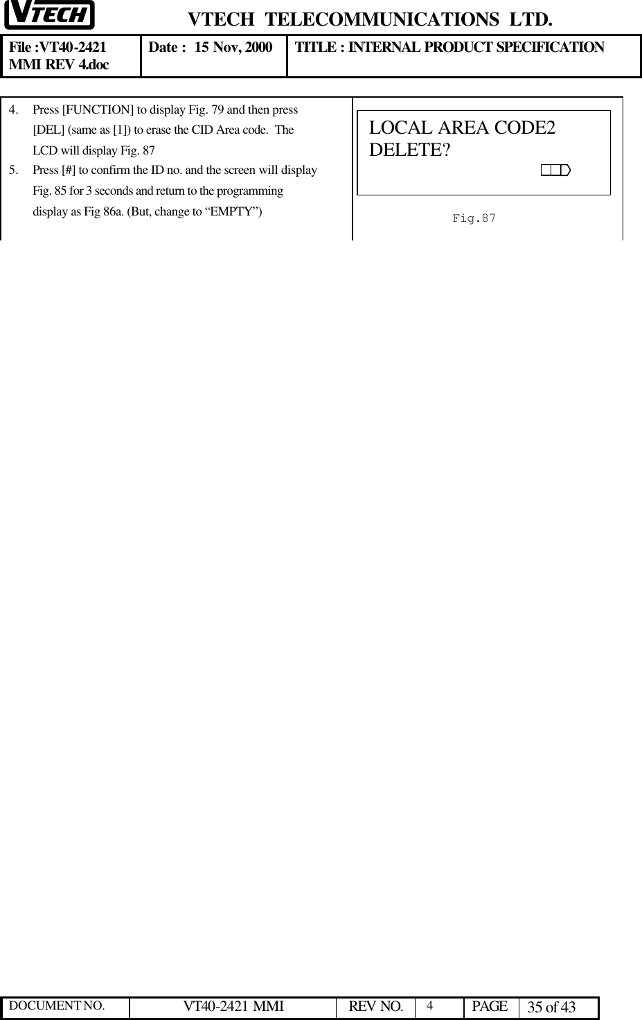  VTECH  TELECOMMUNICATIONS  LTD.  File :VT40-2421 MMI REV 4.doc Date :  15 Nov, 2000 TITLE : INTERNAL PRODUCT SPECIFICATION  DOCUMENT NO. VT40-2421 MMI   REV NO.  4  PAGE 35 of 43  4.  Press [FUNCTION] to display Fig. 79 and then press [DEL] (same as [1]) to erase the CID Area code.  The LCD will display Fig. 87 5.  Press [#] to confirm the ID no. and the screen will display Fig. 85 for 3 seconds and return to the programming display as Fig 86a. (But, change to “EMPTY”)   LOCAL AREA CODE2                DELETE?                                                                                                                   Fig.87 