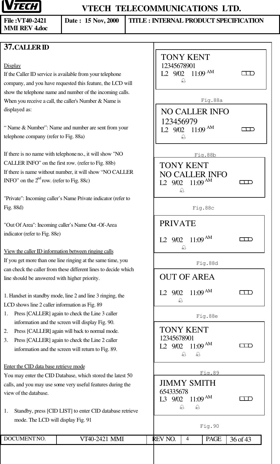  VTECH  TELECOMMUNICATIONS  LTD.  File :VT40-2421 MMI REV 4.doc Date :  15 Nov, 2000 TITLE : INTERNAL PRODUCT SPECIFICATION  DOCUMENT NO. VT40-2421 MMI   REV NO.  4  PAGE 36 of 43  37. CALLER ID  Display If the Caller ID service is available from your telephone company, and you have requested this feature, the LCD will show the telephone name and number of the incoming calls. When you receive a call, the caller&apos;s Number &amp; Name is displayed as:  “ Name &amp; Number”: Name and number are sent from your telephone company (refer to Fig. 88a)  If there is no name with telephone no., it will show &quot;NO CALLER INFO” on the first row. (refer to Fig. 88b) If there is name without number, it will show “NO CALLER INFO” on the 2nd row. (refer to Fig. 88c)  &quot;Private&quot;: Incoming caller’s Name Private indicator (refer to Fig. 88d)  &quot;Out Of Area&quot;: Incoming caller’s Name Out -Of-Area indicator (refer to Fig. 88e)  View the caller ID information between ringing calls If you get more than one line ringing at the same time, you can check the caller from these different lines to decide which line should be answered with higher priority.  1. Handset in standby mode, line 2 and line 3 ringing, the LCD shows line 2 caller information as Fig. 89 1.  Press [CALLER] again to check the Line 3 caller information and the screen will display Fig. 90. 2.  Press [CALLER] again will back to normal mode. 3.  Press [CALLER] again to check the Line 2 caller information and the screen will return to Fig. 89.  Enter the CID data base retrieve mode You may enter the CID Database, which stored the latest 50 calls, and you may use some very useful features during the view of the database.  1.  Standby, press [CID LIST] to enter CID database retrieve mode. The LCD will display Fig. 91       TONY KENT 12345678901 L2   9/02    11:09 AM                                %   Fig.88a NO CALLER INFO  123456979 L2   9/02    11:09 AM                                %   Fig.88b PRIVATE  L2   9/02    11:09 AM                                 %  Fig.88d OUT OF AREA  L2   9/02    11:09 AM                                     %  Fig.88e TONY KENT 12345678901 L2   9/02    11:09 AM                                 %       % Fig.89 JIMMY SMITH 654335678 L3   9/02    11:09 AM                                %      %       Fig.90 TONY KENT NO CALLER INFO L2   9/02    11:09 AM                                %   Fig.88c 