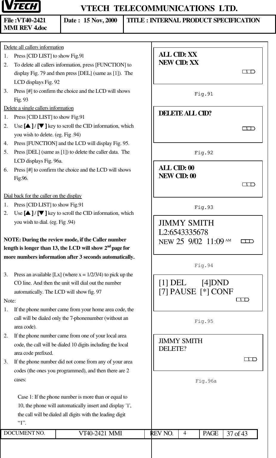  VTECH  TELECOMMUNICATIONS  LTD.  File :VT40-2421 MMI REV 4.doc Date :  15 Nov, 2000 TITLE : INTERNAL PRODUCT SPECIFICATION  DOCUMENT NO. VT40-2421 MMI   REV NO.  4  PAGE 37 of 43  Delete all callers information 1.  Press [CID LIST] to show Fig.91 2.  To delete all callers information, press [FUNCTION] to display Fig. 79 and then press [DEL] (same as [1]).  The LCD displays Fig. 92 3.  Press [#] to confirm the choice and the LCD will shows Fig. 93 Delete a single callers information 1.  Press [CID LIST] to show Fig.91 2.  Use [ss ] / [tt ] key to scroll the CID information, which you wish to delete. (eg. Fig .94) 4.  Press [FUNCTION] and the LCD will display Fig. 95. 5.  Press [DEL] (same as [1]) to delete the caller data.  The LCD displays Fig. 96a. 6.  Press [#] to confirm the choice and the LCD will shows Fig.96.  Dial back for the caller on the display 1.  Press [CID LIST] to show Fig.91 2.  Use [ss ] / [tt ] key to scroll the CID information, which you wish to dial. (eg. Fig .94)  NOTE: During the review mode, if the Caller number length is longer than 13, the LCD will show 2nd page for more numbers information after 3 seconds automatically.   3.  Press an available [Lx] (where x = 1/2/3/4) to pick up the CO line. And then the unit will dial out the number automatically. The LCD will show fig. 97 Note: 1.  If the phone number came from your home area code, the call will be dialed only the 7-phonenumber (without an area code). 2.  If the phone number came from one of your local area code, the call will be dialed 10 digits including the local area code prefixed. 3.  If the phone number did not come from any of your area codes (the ones you programmed), and then there are 2 cases:  Case 1: If the phone number is more than or equal to 10, the phone will automatically insert and display &apos;1&apos;, the call will be dialed all digits with the leading digit “1”.      ALL CID: XX                              NEW CID: XX                                                       Š%‹        Š%‹            Š%‹              Š%‹  Fig.91 ALL CID: 00                              NEW CID: 00                                                       Š%‹        Š%‹            Š%‹              Š%‹  Fig.93 DELETE ALL CID?                                                                        [MEM]                                                       Š%‹        Š%‹            Š%‹              Š%‹  Fig.924 ALL CID: XX                              NEW CID: XX                                                   Fig.91 ALL CID: 00                              NEW CID: 00                                                   Fig.93 JIMMY SMITH L2:6543335678                        NEW 25  9/02  11:09 AM             Fig.94 DELETE ALL CID?                                                                                    Fig.924 [1] DEL       [4]DND   [7] PAUSE  [*] CONF                                                                                                    Fig.9579 JIMMY SMITH DELETE?                                                                       Fig.96a 