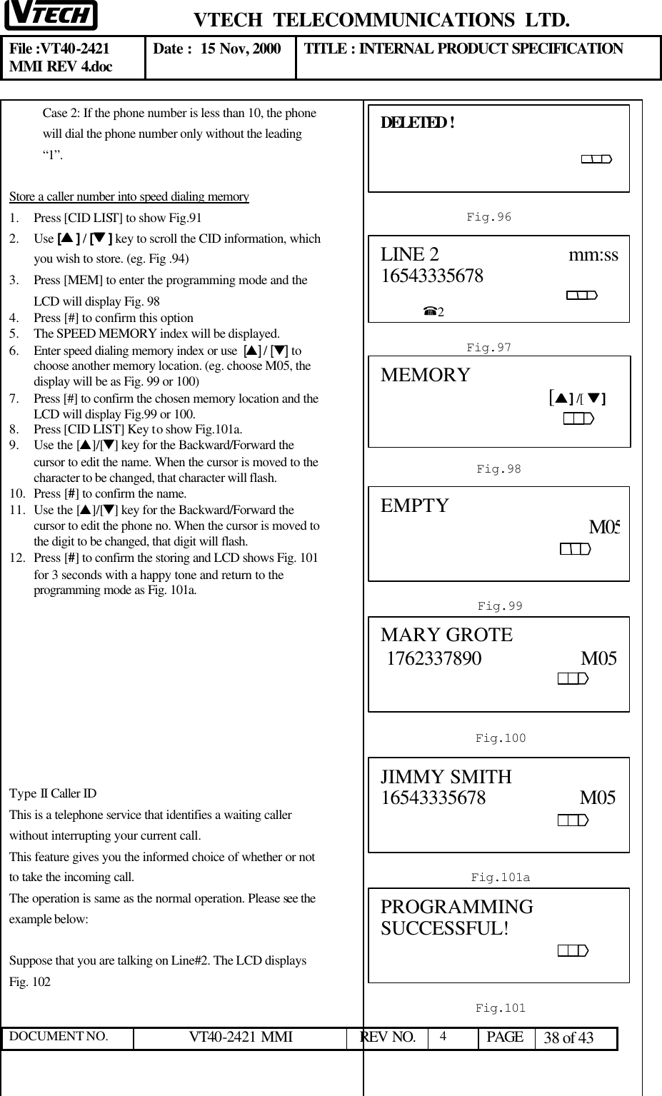  VTECH  TELECOMMUNICATIONS  LTD.  File :VT40-2421 MMI REV 4.doc Date :  15 Nov, 2000 TITLE : INTERNAL PRODUCT SPECIFICATION  DOCUMENT NO. VT40-2421 MMI   REV NO.  4  PAGE 38 of 43  Case 2: If the phone number is less than 10, the phone will dial the phone number only without the leading “1”.  Store a caller number into speed dialing memory 1.  Press [CID LIST] to show Fig.91 2.  Use [ss ] / [tt ] key to scroll the CID information, which you wish to store. (eg. Fig .94) 3.  Press [MEM] to enter the programming mode and the  LCD will display Fig. 98 4.  Press [#] to confirm this option  5.  The SPEED MEMORY index will be displayed.  6.  Enter speed dialing memory index or use  [s] / [t] to choose another memory location. (eg. choose M05, the display will be as Fig. 99 or 100)  7.  Press [#] to confirm the chosen memory location and the LCD will display Fig.99 or 100. 8.  Press [CID LIST] Key to show Fig.101a. 9.  Use the [s]/[t] key for the Backward/Forward the cursor to edit the name. When the cursor is moved to the character to be changed, that character will flash. 10.  Press [#] to confirm the name. 11.  Use the [s]/[t] key for the Backward/Forward the cursor to edit the phone no. When the cursor is moved to the digit to be changed, that digit will flash. 12.  Press [#] to confirm the storing and LCD shows Fig. 101 for 3 seconds with a happy tone and return to the programming mode as Fig. 101a.          Type II Caller ID This is a telephone service that identifies a waiting caller without interrupting your current call. This feature gives you the informed choice of whether or not to take the incoming call. The operation is same as the normal operation. Please see the example below:  Suppose that you are talking on Line#2. The LCD displays Fig. 102           DELETED !                                                                                     Fig.964 LINE 2                         mm:ss16543335678                                                                                                    %2  Fig.97 MEMORY                                                                      [ss ] /[  tt ]                                                                                                                     Fig.985 Fig.99  EMPTY                                                                   M05                                                                                                                            Fig.101  PROGRAMMING SUCCESSFUL!                                                                                     Fig.100 MARY GROTE   1762337890                   M05                                                             Fig.101a JIMMY SMITH               16543335678                  M05                                                             