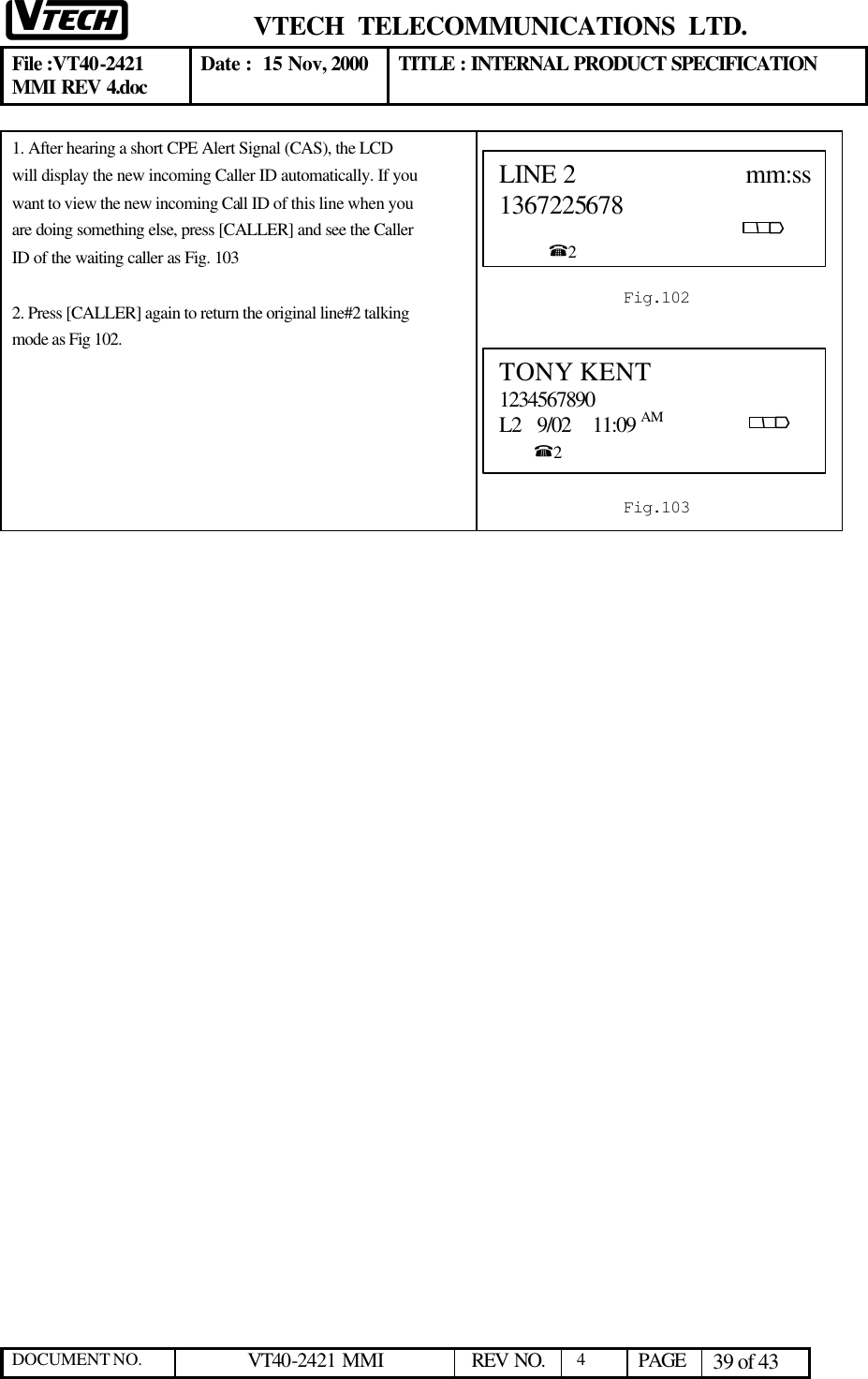  VTECH  TELECOMMUNICATIONS  LTD.  File :VT40-2421 MMI REV 4.doc Date :  15 Nov, 2000 TITLE : INTERNAL PRODUCT SPECIFICATION  DOCUMENT NO. VT40-2421 MMI   REV NO.  4  PAGE 39 of 43  1. After hearing a short CPE Alert Signal (CAS), the LCD will display the new incoming Caller ID automatically. If you want to view the new incoming Call ID of this line when you are doing something else, press [CALLER] and see the Caller ID of the waiting caller as Fig. 103  2. Press [CALLER] again to return the original line#2 talking mode as Fig 102.    TONY KENT 1234567890 L2   9/02    11:09 AM                            %2  Fig.103 LINE 2                         mm:ss1367225678                                                                                                        %2  Fig.102 