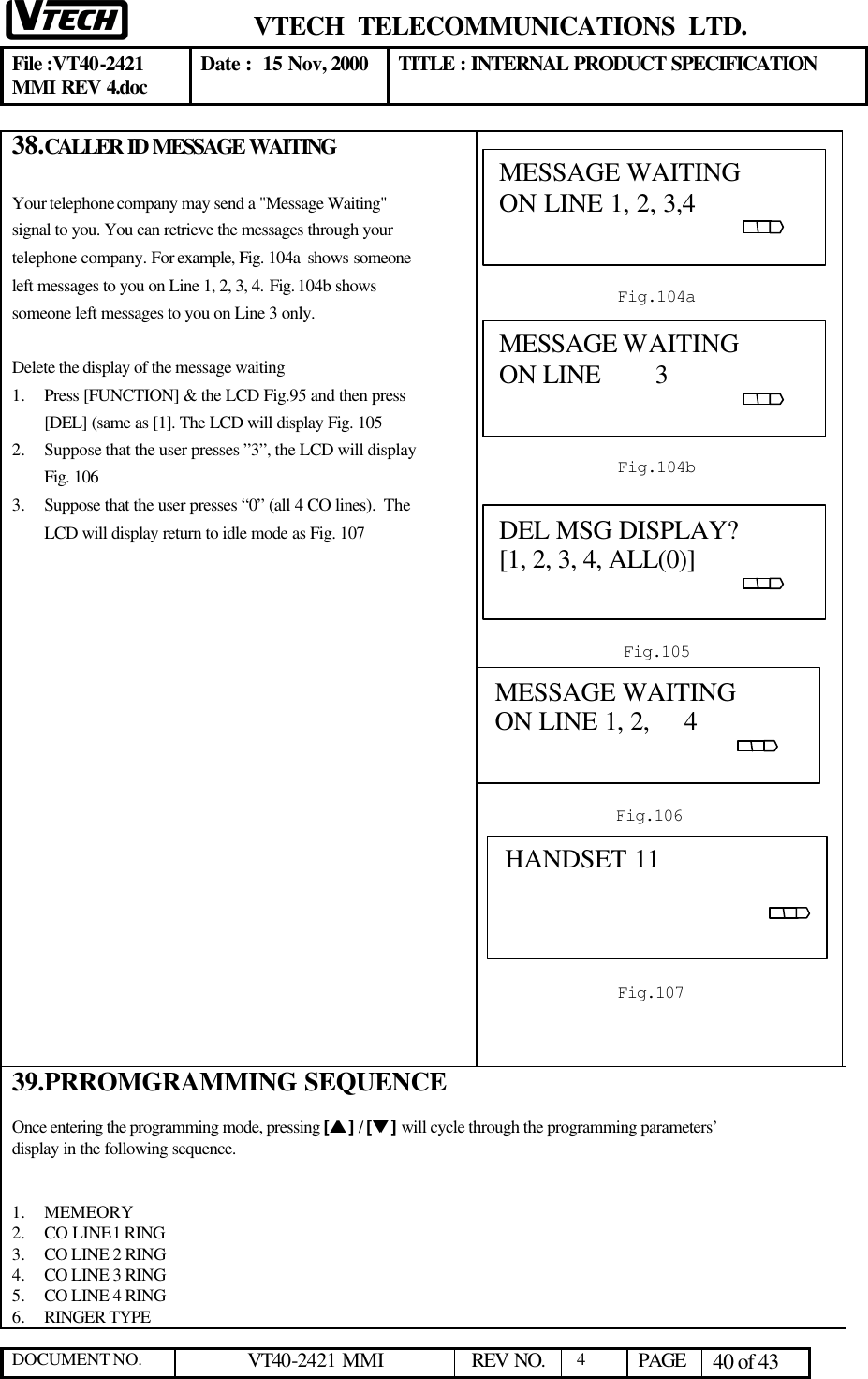  VTECH  TELECOMMUNICATIONS  LTD.  File :VT40-2421 MMI REV 4.doc Date :  15 Nov, 2000 TITLE : INTERNAL PRODUCT SPECIFICATION  DOCUMENT NO. VT40-2421 MMI   REV NO.  4  PAGE 40 of 43  38. CALLER ID MESSAGE WAITING  Your telephone company may send a &quot;Message Waiting&quot; signal to you. You can retrieve the messages through your telephone company. For example, Fig. 104a  shows someone left messages to you on Line 1, 2, 3, 4. Fig. 104b shows someone left messages to you on Line 3 only.  Delete the display of the message waiting  1.  Press [FUNCTION] &amp; the LCD Fig.95 and then press [DEL] (same as [1]. The LCD will display Fig. 105 2.  Suppose that the user presses ”3”, the LCD will display Fig. 106 3.  Suppose that the user presses “0” (all 4 CO lines).  The LCD will display return to idle mode as Fig. 107                     39. PRROMGRAMMING SEQUENCE  Once entering the programming mode, pressing [ss ] / [tt ] will cycle through the programming parameters’ display in the following sequence.   1.  MEMEORY 2.  CO LINE 1 RING  3.  CO LINE 2 RING 4.  CO LINE 3 RING 5.  CO LINE 4 RING 6.  RINGER TYPE  MESSAGE WAITING                         ON LINE 1, 2, 3,4                                                                                             Fig.104a MESSAGE WAITING                         ON LINE        3                                                                                                   Fig.104b DEL MSG DISPLAY?                      [1, 2, 3, 4, ALL(0)]                                                                                                  Fig.105 MESSAGE WAITING                         ON LINE 1, 2,     4                                                                                                   Fig.106 HANDSET 11                                           Fig.107 