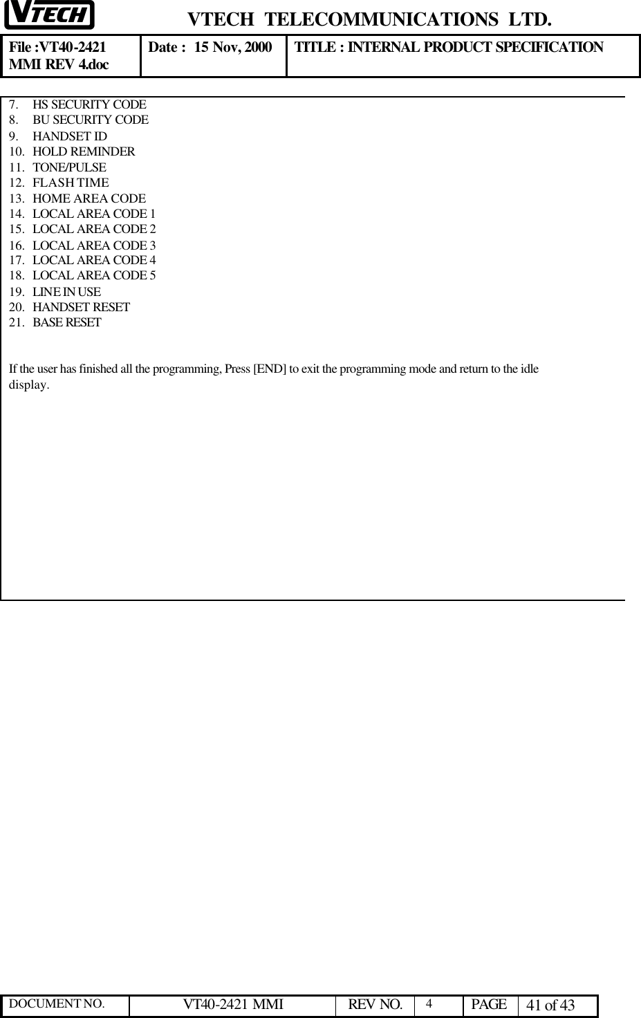  VTECH  TELECOMMUNICATIONS  LTD.  File :VT40-2421 MMI REV 4.doc Date :  15 Nov, 2000 TITLE : INTERNAL PRODUCT SPECIFICATION  DOCUMENT NO. VT40-2421 MMI   REV NO.  4  PAGE 41 of 43  7.  HS SECURITY CODE 8.  BU SECURITY CODE 9.  HANDSET ID 10.  HOLD REMINDER 11.  TONE/PULSE 12.  FLASH TIME 13.  HOME AREA CODE 14.  LOCAL AREA CODE 1 15.  LOCAL AREA CODE 2 16.  LOCAL AREA CODE 3 17.  LOCAL AREA CODE 4 18.  LOCAL AREA CODE 5 19.  LINE IN USE 20.  HANDSET RESET 21.  BASE RESET    If the user has finished all the programming, Press [END] to exit the programming mode and return to the idle display.              