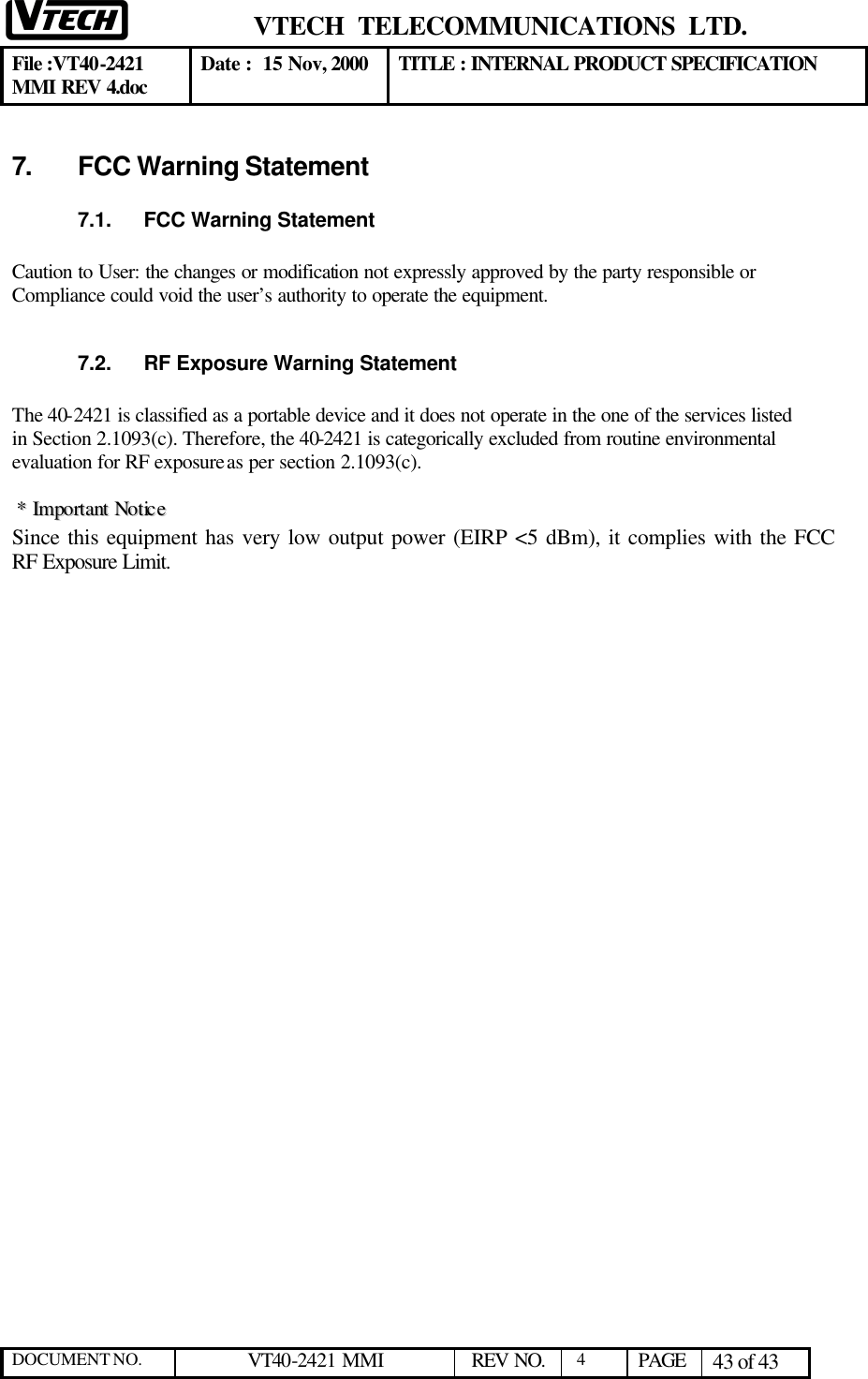  VTECH  TELECOMMUNICATIONS  LTD.  File :VT40-2421 MMI REV 4.doc Date :  15 Nov, 2000 TITLE : INTERNAL PRODUCT SPECIFICATION  DOCUMENT NO. VT40-2421 MMI   REV NO.  4  PAGE 43 of 43  7. FCC Warning Statement 7.1. FCC Warning Statement  Caution to User: the changes or modification not expressly approved by the party responsible or  Compliance could void the user’s authority to operate the equipment.   7.2. RF Exposure Warning Statement  The 40-2421 is classified as a portable device and it does not operate in the one of the services listed in Section 2.1093(c). Therefore, the 40-2421 is categorically excluded from routine environmental evaluation for RF exposure as per section 2.1093(c).    **  IImmppoorrttaanntt  NNoottiiccee  Since this equipment has very low output power (EIRP &lt;5 dBm), it complies with the FCC RF Exposure Limit.   