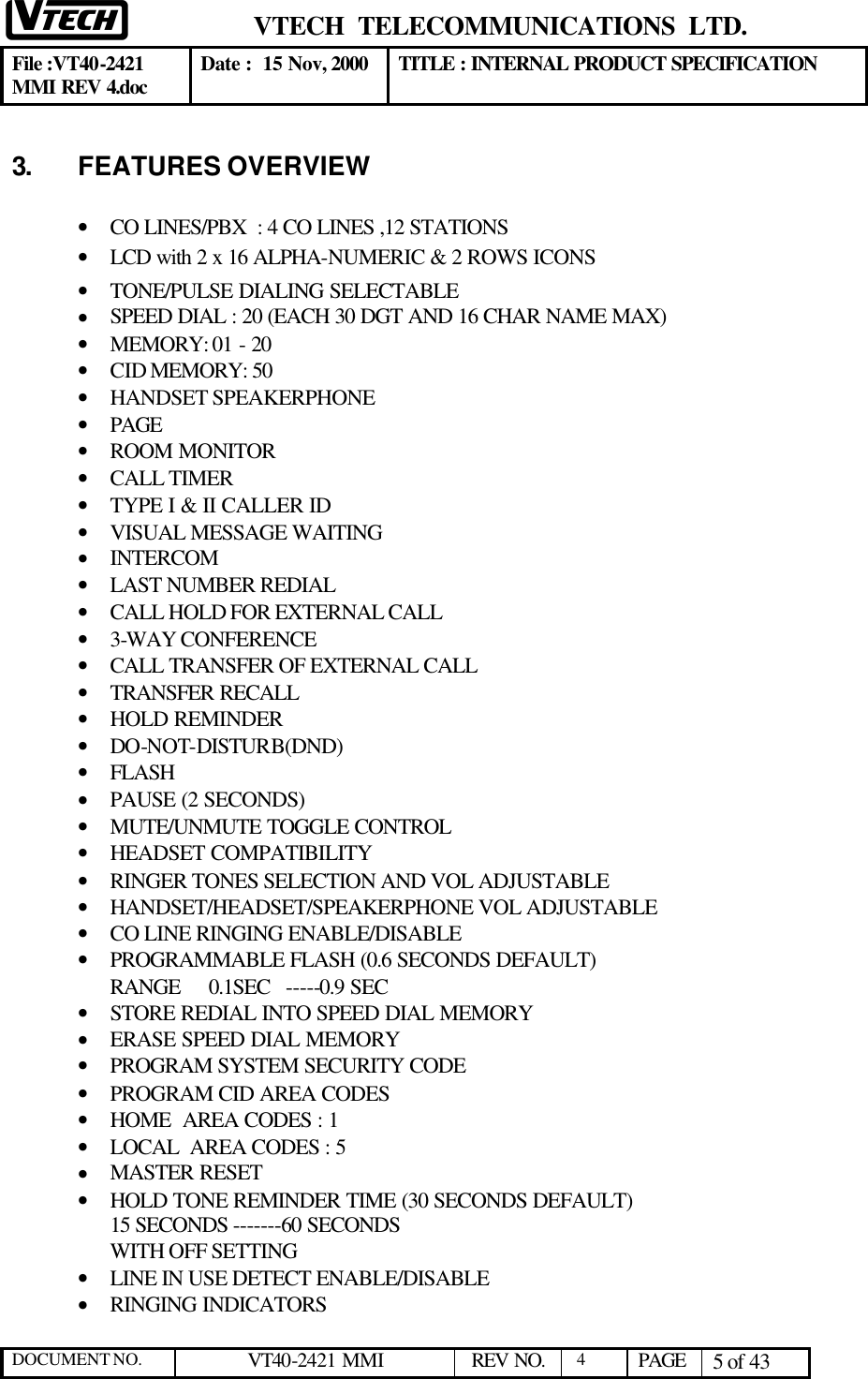  VTECH  TELECOMMUNICATIONS  LTD.  File :VT40-2421 MMI REV 4.doc Date :  15 Nov, 2000 TITLE : INTERNAL PRODUCT SPECIFICATION  DOCUMENT NO. VT40-2421 MMI   REV NO.  4  PAGE 5 of 43  3. FEATURES OVERVIEW  • CO LINES/PBX  : 4 CO LINES ,12 STATIONS • LCD with 2 x 16 ALPHA-NUMERIC &amp; 2 ROWS ICONS • TONE/PULSE DIALING SELECTABLE • SPEED DIAL : 20 (EACH 30 DGT AND 16 CHAR NAME MAX) • MEMORY: 01 - 20  • CID MEMORY: 50  • HANDSET SPEAKERPHONE • PAGE • ROOM MONITOR • CALL TIMER • TYPE I &amp; II CALLER ID • VISUAL MESSAGE WAITING • INTERCOM  • LAST NUMBER REDIAL • CALL HOLD FOR EXTERNAL CALL • 3-WAY CONFERENCE • CALL TRANSFER OF EXTERNAL CALL • TRANSFER RECALL • HOLD REMINDER • DO-NOT-DISTURB(DND) • FLASH • PAUSE (2 SECONDS) • MUTE/UNMUTE TOGGLE CONTROL • HEADSET COMPATIBILITY • RINGER TONES SELECTION AND VOL ADJUSTABLE • HANDSET/HEADSET/SPEAKERPHONE VOL ADJUSTABLE • CO LINE RINGING ENABLE/DISABLE • PROGRAMMABLE FLASH (0.6 SECONDS DEFAULT) RANGE     0.1SEC   -----0.9 SEC • STORE REDIAL INTO SPEED DIAL MEMORY • ERASE SPEED DIAL MEMORY • PROGRAM SYSTEM SECURITY CODE • PROGRAM CID AREA CODES • HOME  AREA CODES : 1 • LOCAL  AREA CODES : 5 • MASTER RESET • HOLD TONE REMINDER TIME (30 SECONDS DEFAULT) 15 SECONDS -------60 SECONDS WITH OFF SETTING • LINE IN USE DETECT ENABLE/DISABLE • RINGING INDICATORS 