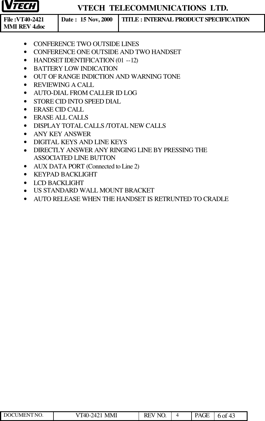  VTECH  TELECOMMUNICATIONS  LTD.  File :VT40-2421 MMI REV 4.doc Date :  15 Nov, 2000 TITLE : INTERNAL PRODUCT SPECIFICATION  DOCUMENT NO. VT40-2421 MMI   REV NO.  4  PAGE 6 of 43  • CONFERENCE TWO OUTSIDE LINES • CONFERENCE ONE OUTSIDE AND TWO HANDSET • HANDSET IDENTIFICATION (01 --12) • BATTERY LOW INDICATION • OUT OF RANGE INDICTION AND WARNING TONE • REVIEWING A CALL • AUTO-DIAL FROM CALLER ID LOG • STORE CID INTO SPEED DIAL • ERASE CID CALL • ERASE ALL CALLS • DISPLAY TOTAL CALLS /TOTAL NEW CALLS • ANY KEY ANSWER  • DIGITAL KEYS AND LINE KEYS • DIRECTLY ANSWER ANY RINGING LINE BY PRESSING THE ASSOCIATED LINE BUTTON • AUX DATA PORT (Connected to Line 2) • KEYPAD BACKLIGHT • LCD BACKLIGHT • US STANDARD WALL MOUNT BRACKET • AUTO RELEASE WHEN THE HANDSET IS RETRUNTED TO CRADLE 