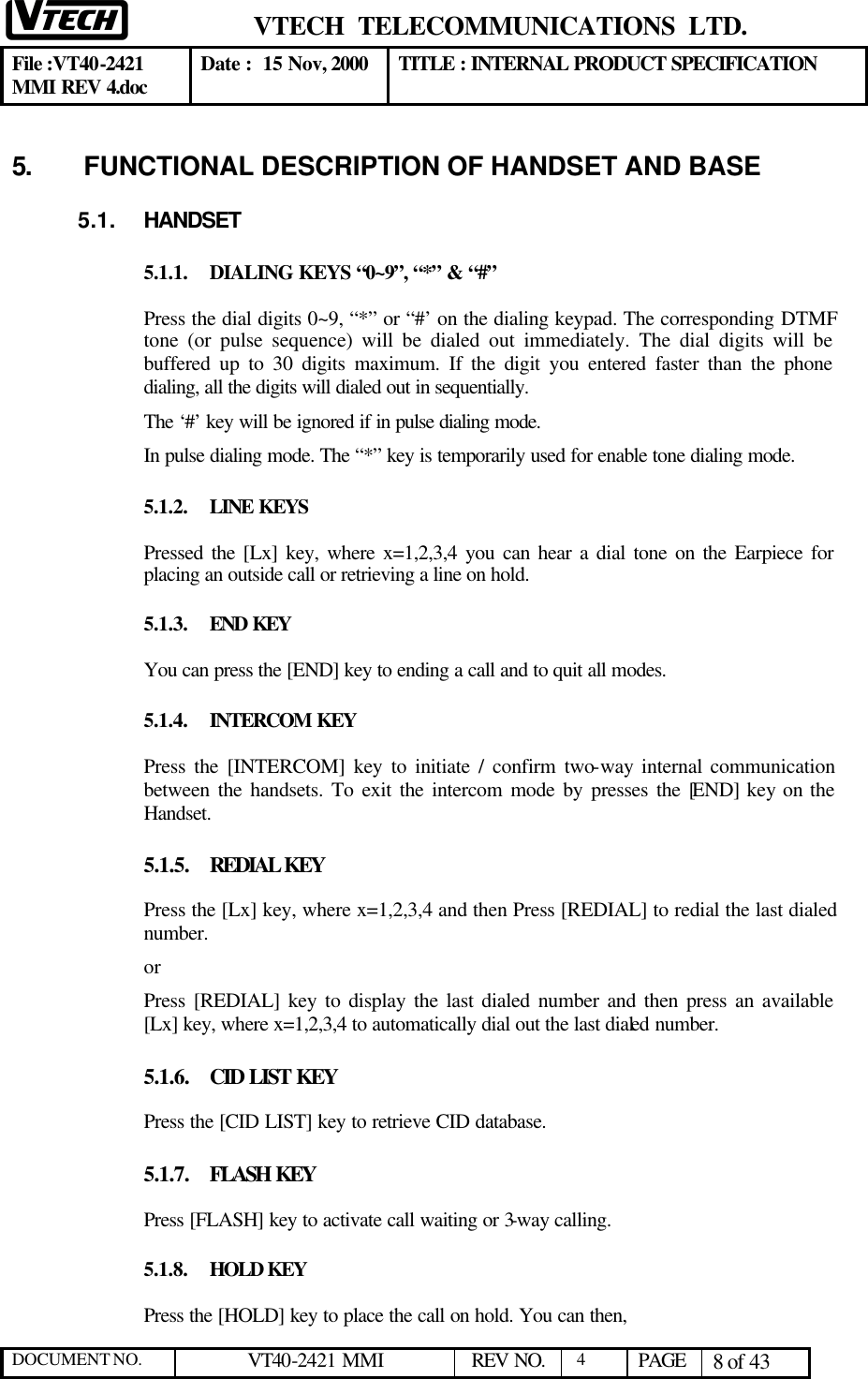  VTECH  TELECOMMUNICATIONS  LTD.  File :VT40-2421 MMI REV 4.doc Date :  15 Nov, 2000 TITLE : INTERNAL PRODUCT SPECIFICATION  DOCUMENT NO. VT40-2421 MMI   REV NO.  4  PAGE 8 of 43  5.   FUNCTIONAL DESCRIPTION OF HANDSET AND BASE 5.1. HANDSET 5.1.1. DIALING KEYS “0~9”, “*” &amp; “#” Press the dial digits 0~9, “*” or “#’ on the dialing keypad. The corresponding DTMF tone (or pulse sequence) will be dialed out immediately. The dial digits will be buffered up to 30 digits maximum. If the digit you entered faster than the phone dialing, all the digits will dialed out in sequentially. The ‘#’ key will be ignored if in pulse dialing mode. In pulse dialing mode. The “*” key is temporarily used for enable tone dialing mode. 5.1.2. LINE KEYS Pressed the [Lx] key, where x=1,2,3,4 you can hear a dial tone on the Earpiece for placing an outside call or retrieving a line on hold.  5.1.3. END KEY You can press the [END] key to ending a call and to quit all modes. 5.1.4. INTERCOM KEY Press the [INTERCOM] key to initiate / confirm two-way internal communication between the handsets. To exit the intercom mode by presses the [END] key on the Handset. 5.1.5. REDIAL KEY Press the [Lx] key, where x=1,2,3,4 and then Press [REDIAL] to redial the last dialed number.  or Press [REDIAL] key to display the last dialed number and then press an available [Lx] key, where x=1,2,3,4 to automatically dial out the last dialed number.  5.1.6. CID LIST KEY Press the [CID LIST] key to retrieve CID database.  5.1.7. FLASH KEY Press [FLASH] key to activate call waiting or 3-way calling.  5.1.8. HOLD KEY Press the [HOLD] key to place the call on hold. You can then,  