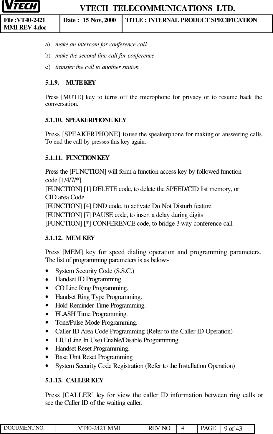  VTECH  TELECOMMUNICATIONS  LTD.  File :VT40-2421 MMI REV 4.doc Date :  15 Nov, 2000 TITLE : INTERNAL PRODUCT SPECIFICATION  DOCUMENT NO. VT40-2421 MMI   REV NO.  4  PAGE 9 of 43  a) make an intercom for conference call  b) make the second line call for conference c) transfer the call to another station 5.1.9. MUTE KEY Press [MUTE] key to turns off the microphone for privacy or to resume back the conversation. 5.1.10. SPEAKERPHONE KEY Press [SPEAKERPHONE] to use the speakerphone for making or answering calls. To end the call by presses this key again. 5.1.11. FUNCTION KEY Press the [FUNCTION] will form a function access key by followed function code [1/4/7/*]. [FUNCTION] [1] DELETE code, to delete the SPEED/CID list memory, or CID area Code [FUNCTION] [4] DND code, to activate Do Not Disturb feature [FUNCTION] [7] PAUSE code, to insert a delay during digits [FUNCTION] [*] CONFERENCE code, to bridge 3-way conference call 5.1.12. MEM KEY Press [MEM] key for speed dialing operation and programming parameters.  The list of programming parameters is as below:- • System Security Code (S.S.C.)  • Handset ID Programming. • CO Line Ring Programming. • Handset Ring Type Programming. • Hold-Reminder Time Programming. • FLASH Time Programming. • Tone/Pulse Mode Programming. • Caller ID Area Code Programming (Refer to the Caller ID Operation) • LIU (Line In Use) Enable/Disable Programming • Handset Reset Programming. • Base Unit Reset Programming • System Security Code Registration (Refer to the Installation Operation) 5.1.13. CALLER KEY Press [CALLER] key for view the caller ID information between ring calls or see the Caller ID of the waiting caller.  