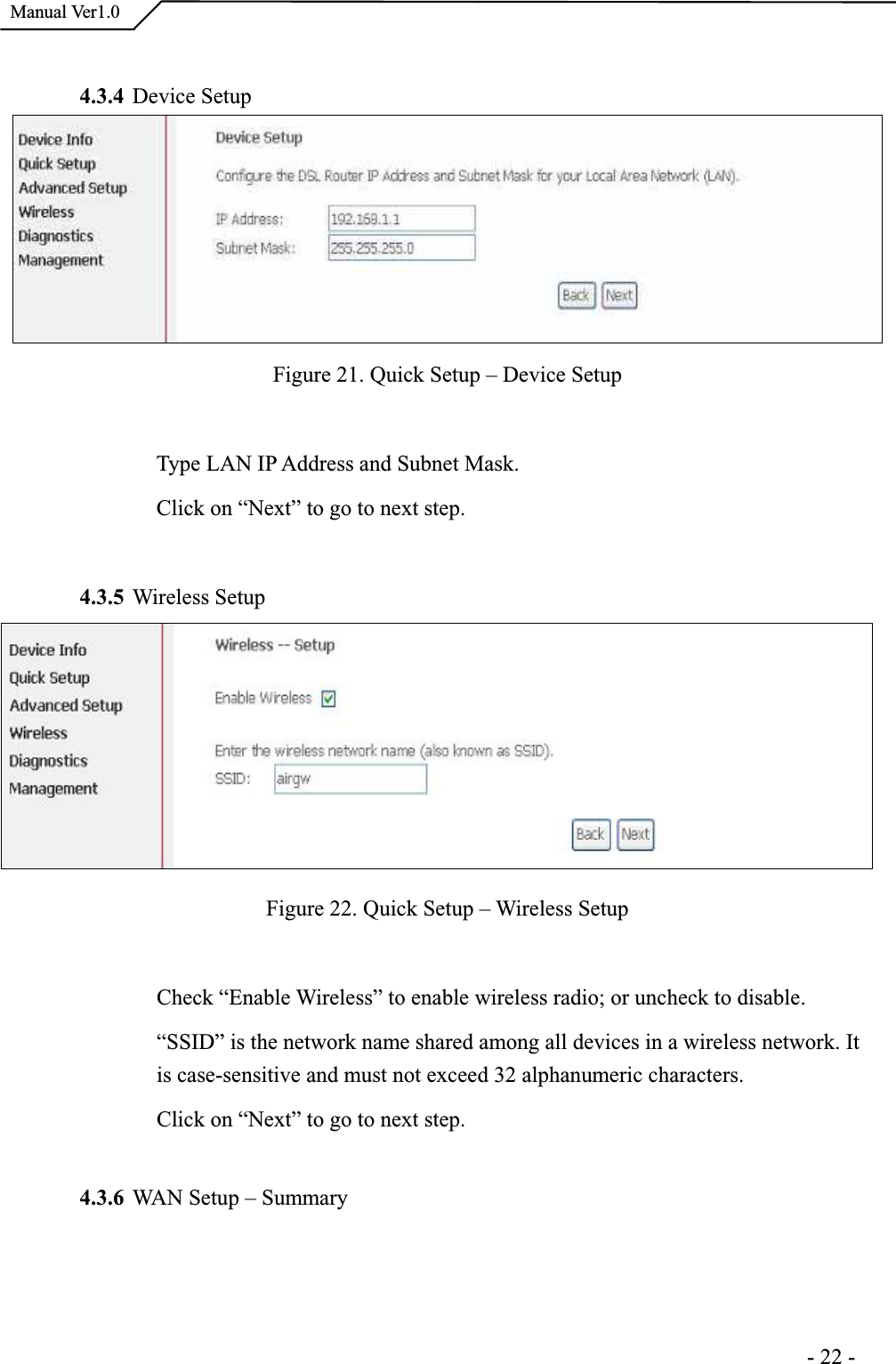 Manual Ver1.04.3.4 Device Setup Figure 21. Quick Setup – Device Setup Type LAN IP Address and Subnet Mask. Click on “Next” to go to next step. 4.3.5 Wireless Setup Figure 22. Quick Setup – Wireless Setup Check “Enable Wireless” to enable wireless radio; or uncheck to disable. “SSID” is the network name shared among all devices in a wireless network. It is case-sensitive and must not exceed 32 alphanumeric characters. Click on “Next” to go to next step.4.3.6 WAN Setup – Summary                                                                     -22-
