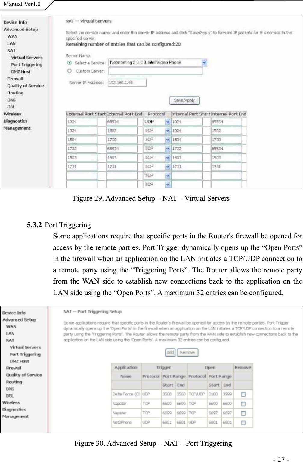 Manual Ver1.0Figure 29. Advanced Setup – NAT – Virtual Servers 5.3.2 Port TriggeringSome applications require that specific ports in the Router&apos;s firewall be opened foraccess by the remote parties. Port Trigger dynamically opens up the “Open Ports” in the firewall when an application on the LAN initiates a TCP/UDP connection to a remote party using the “Triggering Ports”. The Router allows the remote party from the WAN side to establish new connections back to the application on theLAN side using the “Open Ports”. A maximum 32 entries can be configured. Figure 30. Advanced Setup – NAT – Port Triggering                                                                     -27-