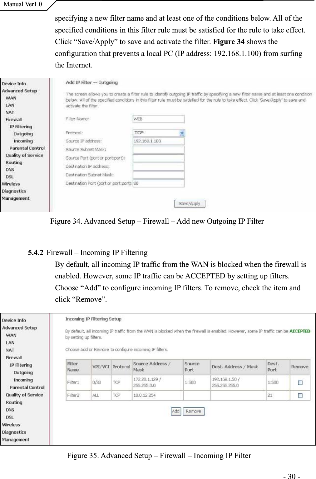  Manual Ver1.0specifying a new filter name and at least one of the conditions below. All of the specified conditions in this filter rule must be satisfied for the rule to take effect.Click “Save/Apply” to save and activate the filter. Figure 34 shows the configuration that prevents a local PC (IP address: 192.168.1.100) from surfingthe Internet.Figure 34. Advanced Setup – Firewall – Add new Outgoing IP Filter 5.4.2 Firewall – Incoming IP FilteringBy default, all incoming IP traffic from the WAN is blocked when the firewall is enabled. However, some IP traffic can be ACCEPTED by setting up filters.Choose “Add” to configure incoming IP filters. To remove, check the item and click “Remove”.Figure 35. Advanced Setup – Firewall – Incoming IP Filter                                                                      -30-