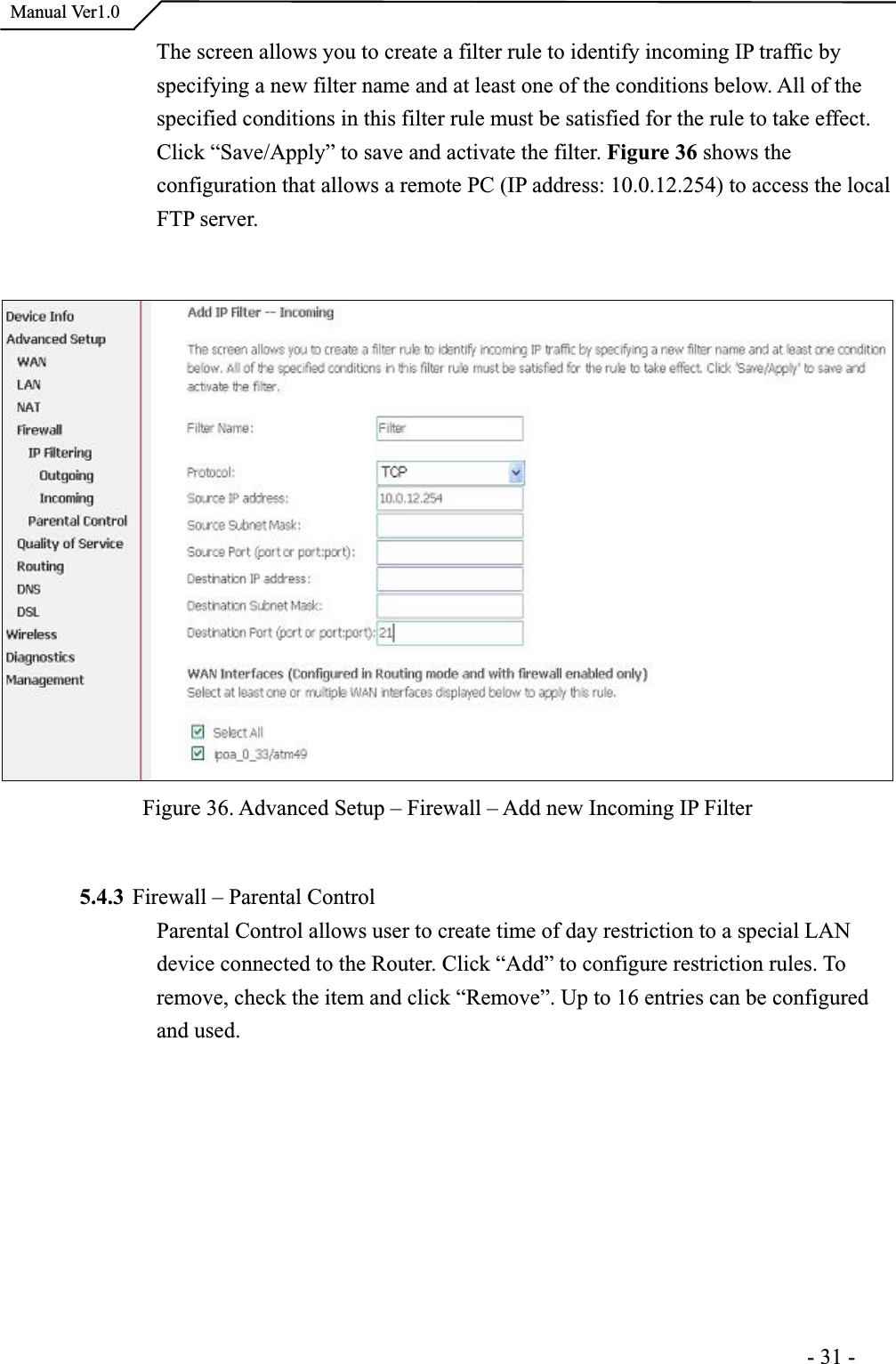  Manual Ver1.0The screen allows you to create a filter rule to identify incoming IP traffic by specifying a new filter name and at least one of the conditions below. All of the specified conditions in this filter rule must be satisfied for the rule to take effect.Click “Save/Apply” to save and activate the filter. Figure 36 shows the configuration that allows a remote PC (IP address: 10.0.12.254) to access the local FTP server.Figure 36. Advanced Setup – Firewall – Add new Incoming IP Filter 5.4.3 Firewall – Parental Control Parental Control allows user to create time of day restriction to a special LAN device connected to the Router. Click “Add” to configure restriction rules. Toremove, check the item and click “Remove”. Up to 16 entries can be configured and used.                                                                      -31-