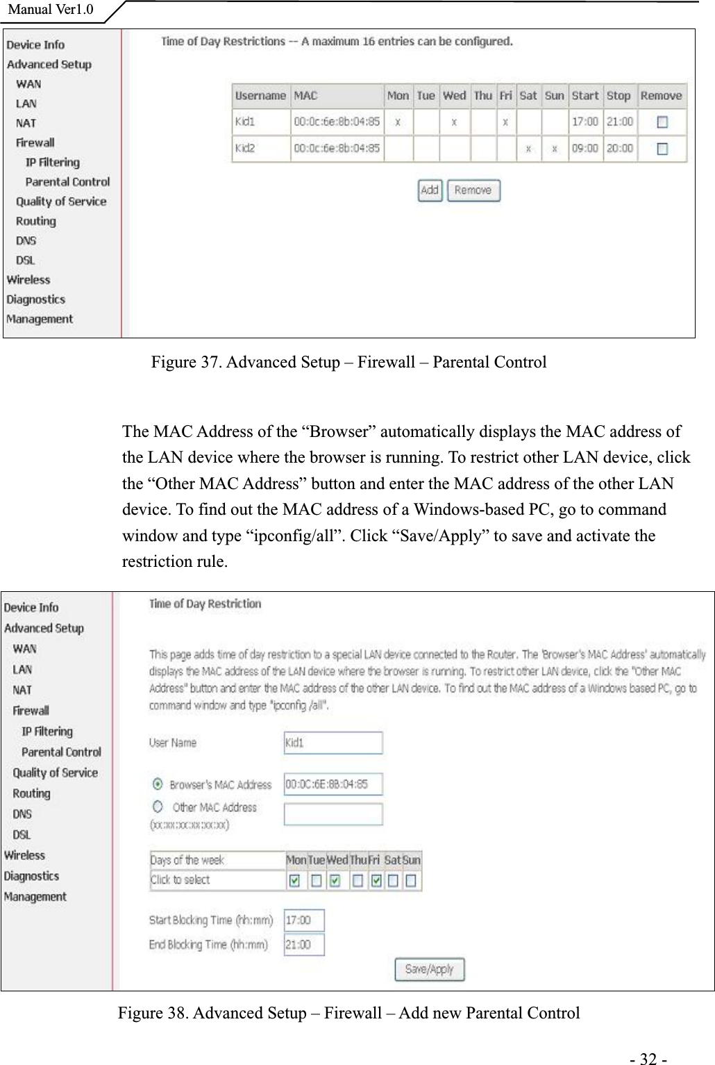  Manual Ver1.0Figure 37. Advanced Setup – Firewall – Parental Control The MAC Address of the “Browser” automatically displays the MAC address of the LAN device where the browser is running. To restrict other LAN device, click the “Other MAC Address” button and enter the MAC address of the other LAN device. To find out the MAC address of a Windows-based PC, go to command window and type “ipconfig/all”. Click “Save/Apply” to save and activate the restriction rule. Figure 38. Advanced Setup – Firewall – Add new Parental Control                                                                      -32-