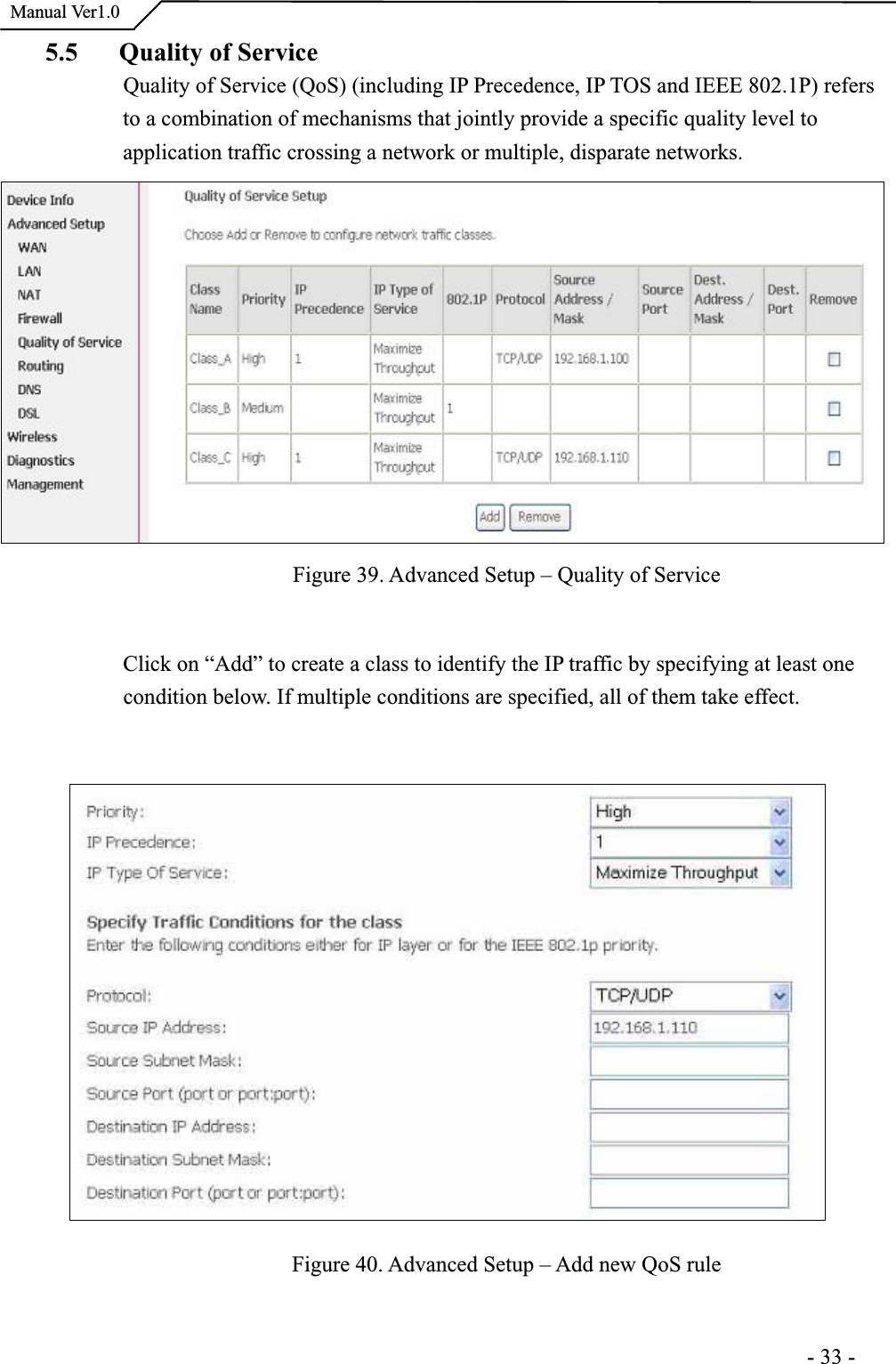  Manual Ver1.05.5 Quality of Service Quality of Service (QoS) (including IP Precedence, IP TOS and IEEE 802.1P) refers to a combination of mechanisms that jointly provide a specific quality level to application traffic crossing a network or multiple, disparate networks. Figure 39. Advanced Setup – Quality of Service Click on “Add” to create a class to identify the IP traffic by specifying at least one condition below. If multiple conditions are specified, all of them take effect.Figure 40. Advanced Setup – Add new QoS rule                                                                      -33-