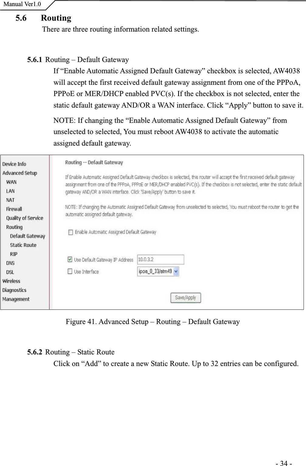  Manual Ver1.05.6 Routing There are three routing information related settings.5.6.1 Routing – Default Gateway If “Enable Automatic Assigned Default Gateway” checkbox is selected, AW4038will accept the first received default gateway assignment from one of the PPPoA, PPPoE or MER/DHCP enabled PVC(s). If the checkbox is not selected, enter the static default gateway AND/OR a WAN interface. Click “Apply” button to save it. NOTE: If changing the “Enable Automatic Assigned Default Gateway” fromunselected to selected, You must reboot AW4038 to activate the automaticassigned default gateway.Figure 41. Advanced Setup – Routing – Default Gateway 5.6.2 Routing – Static Route Click on “Add” to create a new Static Route. Up to 32 entries can be configured.                                                                      -34-