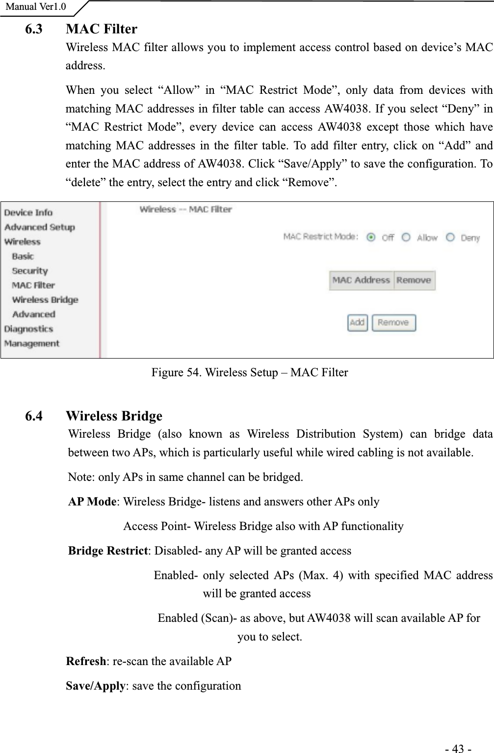  Manual Ver1.06.3 MAC FilterWireless MAC filter allows you to implement access control based on device’s MAC address.When you select “Allow” in “MAC Restrict Mode”, only data from devices with matching MAC addresses in filter table can access AW4038. If you select “Deny” in “MAC Restrict Mode”, every device can access AW4038 except those which have matching MAC addresses in the filter table. To add filter entry, click on “Add” and enter the MAC address of AW4038. Click “Save/Apply” to save the configuration. To“delete” the entry, select the entry and click “Remove”. Figure 54. Wireless Setup – MAC Filter 6.4 Wireless BridgeWireless Bridge (also known as Wireless Distribution System) can bridge data between two APs, which is particularly useful while wired cabling is not available. Note: only APs in same channel can be bridged. AP Mode: Wireless Bridge- listens and answers other APs only         Access Point- Wireless Bridge also with AP functionalityBridge Restrict: Disabled- any AP will be granted access               Enabled- only selected APs (Max. 4) with specified MAC address will be granted access                Enabled (Scan)- as above, but AW4038 will scan available AP foryou to select. Refresh: re-scan the available APSave/Apply: save the configuration                                                                      -43-