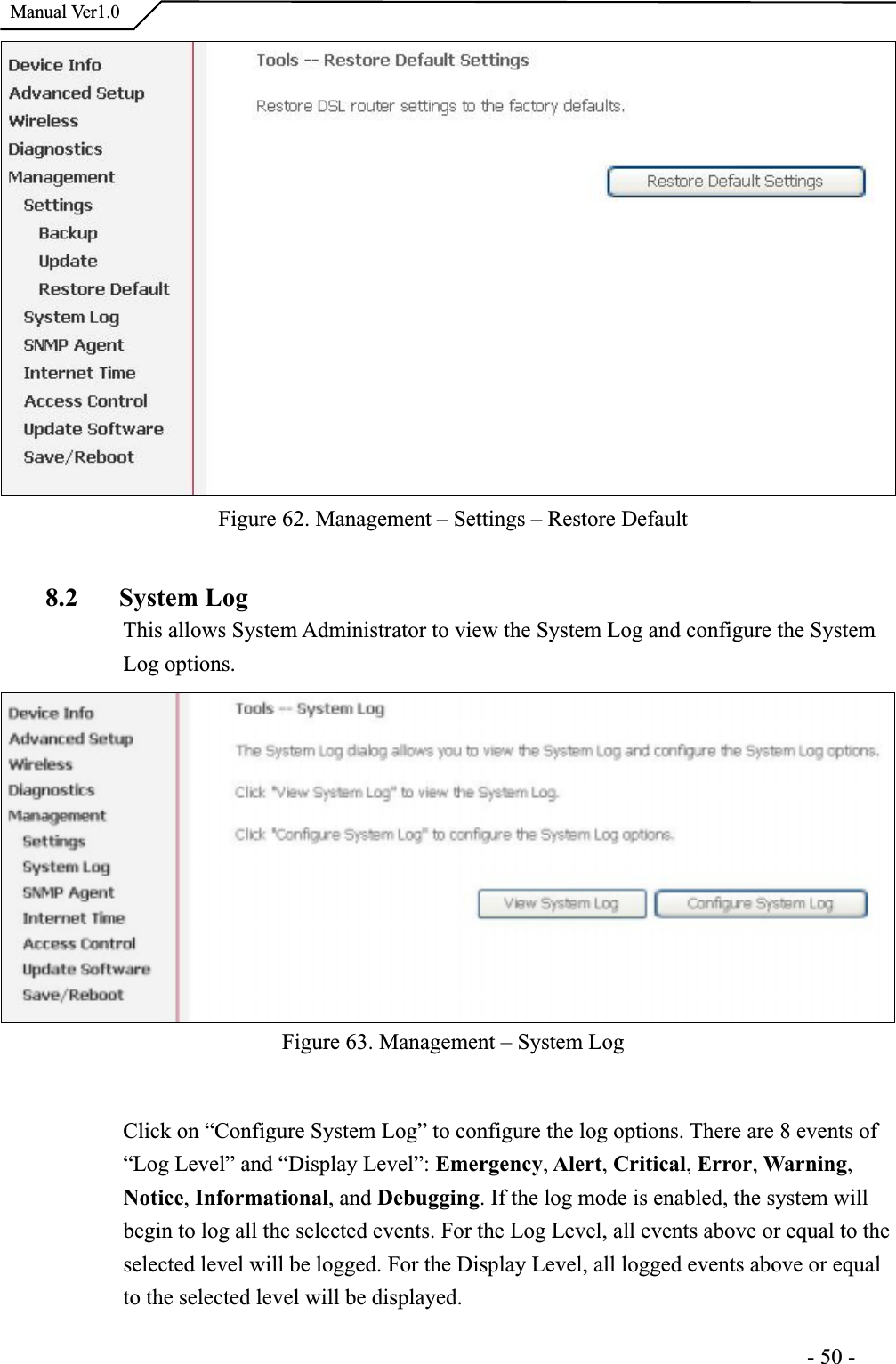  Manual Ver1.0Figure 62. Management – Settings – Restore Default8.2 System LogThis allows System Administrator to view the System Log and configure the SystemLog options. Figure 63. Management – System Log Click on “Configure System Log” to configure the log options. There are 8 events of “Log Level” and “Display Level”: Emergency, Alert, Critical, Error, Warning,Notice, Informational, and Debugging. If the log mode is enabled, the system will begin to log all the selected events. For the Log Level, all events above or equal to the selected level will be logged. For the Display Level, all logged events above or equal to the selected level will be displayed.                                                                     -50-