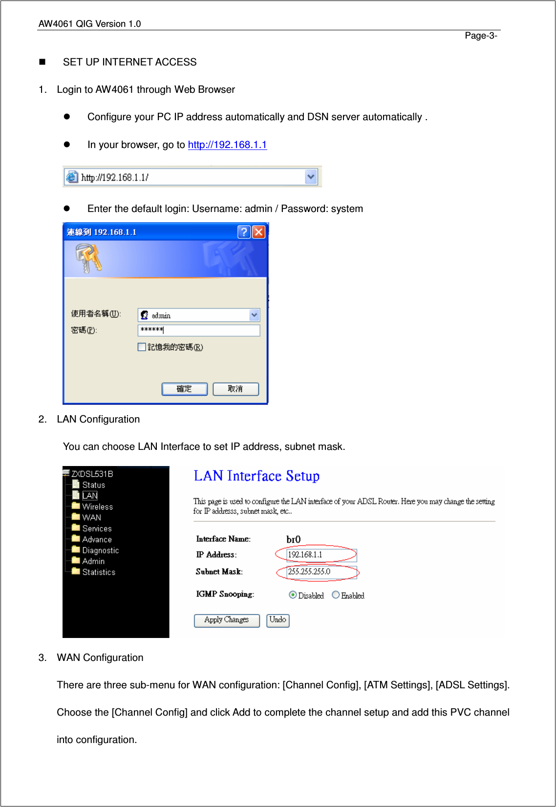 AW4061 QIG Version 1.0                                                                                                                                                                                                                                 Page-3-   SET UP INTERNET ACCESS 1.  Login to AW4061 through Web Browser   Configure your PC IP address automatically and DSN server automatically .   In your browser, go to http://192.168.1.1    Enter the default login: Username: admin / Password: system  2.  LAN Configuration You can choose LAN Interface to set IP address, subnet mask.  3.  WAN Configuration There are three sub-menu for WAN configuration: [Channel Config], [ATM Settings], [ADSL Settings]. Choose the [Channel Config] and click Add to complete the channel setup and add this PVC channel into configuration. 