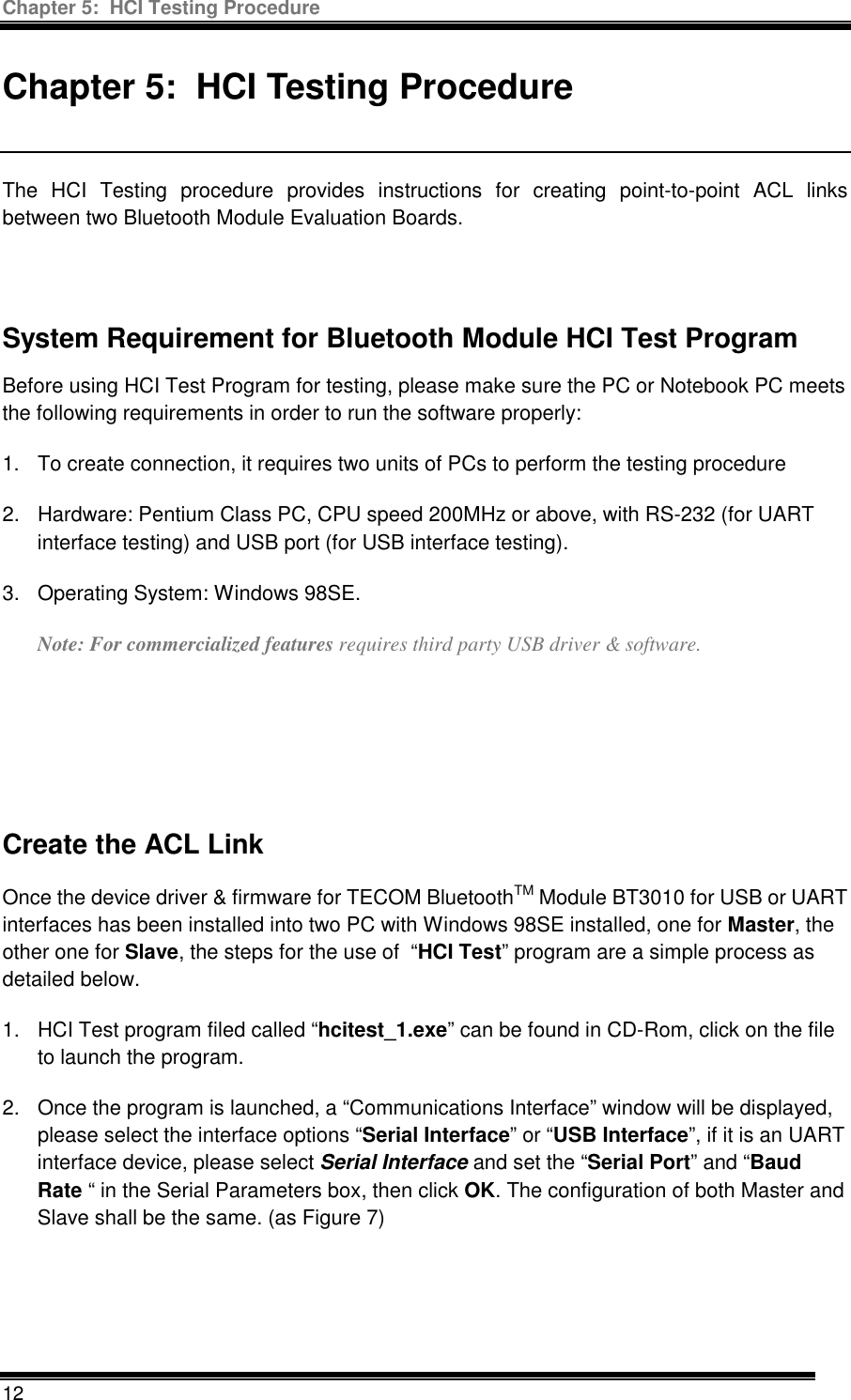 Chapter 5:  HCI Testing Procedure  12  Chapter 5:  HCI Testing Procedure  The HCI Testing procedure provides instructions for creating point-to-point ACL links between two Bluetooth Module Evaluation Boards.   System Requirement for Bluetooth Module HCI Test Program  Before using HCI Test Program for testing, please make sure the PC or Notebook PC meets the following requirements in order to run the software properly: 1.  To create connection, it requires two units of PCs to perform the testing procedure 2.  Hardware: Pentium Class PC, CPU speed 200MHz or above, with RS-232 (for UART interface testing) and USB port (for USB interface testing). 3.  Operating System: Windows 98SE. Note: For commercialized features requires third party USB driver &amp; software.     Create the ACL Link Once the device driver &amp; firmware for TECOM BluetoothTM Module BT3010 for USB or UART interfaces has been installed into two PC with Windows 98SE installed, one for Master, the other one for Slave, the steps for the use of  “HCI Test” program are a simple process as detailed below. 1.  HCI Test program filed called “hcitest_1.exe” can be found in CD-Rom, click on the file to launch the program.  2.  Once the program is launched, a “Communications Interface” window will be displayed, please select the interface options “Serial Interface” or “USB Interface”, if it is an UART interface device, please select Serial Interface and set the “Serial Port” and “Baud Rate “ in the Serial Parameters box, then click OK. The configuration of both Master and Slave shall be the same. (as Figure 7)   
