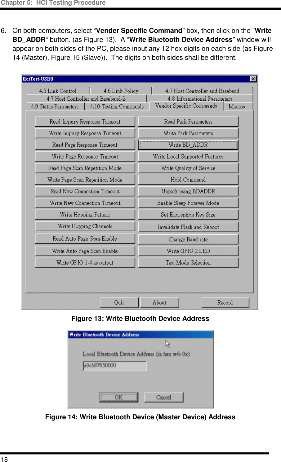 Chapter 5:  HCI Testing Procedure  18  6.  On both computers, select “Vender Specific Command” box, then click on the ”Write BD_ADDR“ button. (as Figure 13).  A “Write Bluetooth Device Address” window will appear on both sides of the PC, please input any 12 hex digits on each side (as Figure 14 (Master), Figure 15 (Slave)).  The digits on both sides shall be different. Figure 13: Write Bluetooth Device Address  Figure 14: Write Bluetooth Device (Master Device) Address   