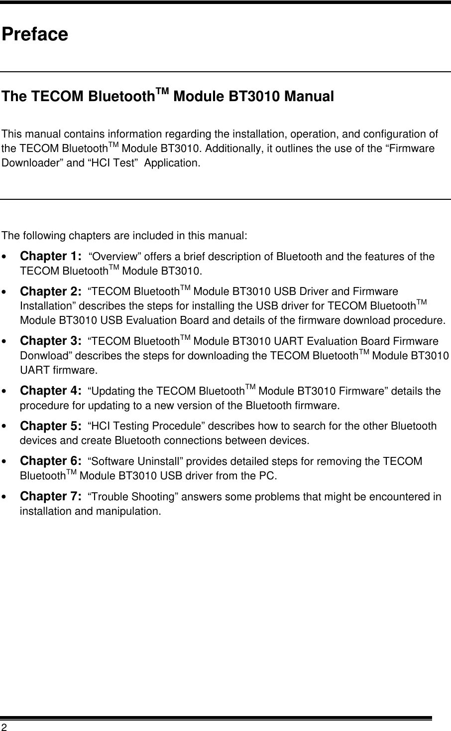  2  Preface  The TECOM BluetoothTM Module BT3010 Manual  This manual contains information regarding the installation, operation, and configuration of the TECOM BluetoothTM Module BT3010. Additionally, it outlines the use of the “Firmware Downloader” and “HCI Test”  Application.  The following chapters are included in this manual: •  Chapter 1:  “Overview” offers a brief description of Bluetooth and the features of the TECOM BluetoothTM Module BT3010. •  Chapter 2:  “TECOM BluetoothTM Module BT3010 USB Driver and Firmware Installation” describes the steps for installing the USB driver for TECOM BluetoothTM Module BT3010 USB Evaluation Board and details of the firmware download procedure. •  Chapter 3:  “TECOM BluetoothTM Module BT3010 UART Evaluation Board Firmware Donwload” describes the steps for downloading the TECOM BluetoothTM Module BT3010 UART firmware.  •  Chapter 4:  “Updating the TECOM BluetoothTM Module BT3010 Firmware” details the procedure for updating to a new version of the Bluetooth firmware. •  Chapter 5:  “HCI Testing Procedule” describes how to search for the other Bluetooth devices and create Bluetooth connections between devices. •  Chapter 6:  “Software Uninstall” provides detailed steps for removing the TECOM BluetoothTM Module BT3010 USB driver from the PC.  •  Chapter 7:  “Trouble Shooting” answers some problems that might be encountered in installation and manipulation. 