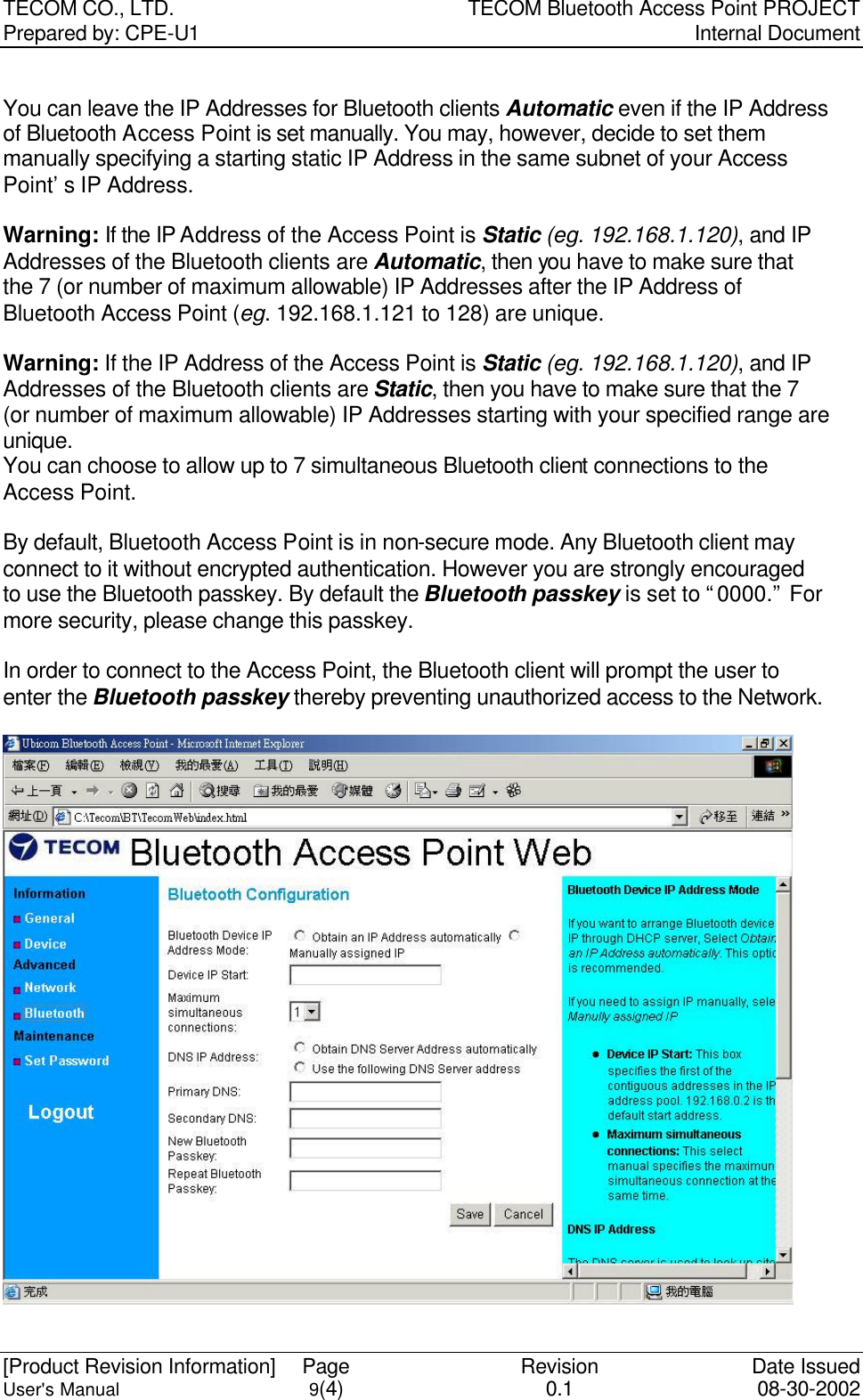 TECOM CO., LTD. TECOM Bluetooth Access Point PROJECT Prepared by: CPE-U1   Internal Document  [Product Revision Information] Page Revision Date Issued User&apos;s Manual 9(4) 0.1 08-30-2002  You can leave the IP Addresses for Bluetooth clients Automatic even if the IP Address of Bluetooth Access Point is set manually. You may, however, decide to set them manually specifying a starting static IP Address in the same subnet of your Access Point’s IP Address.    Warning: If the IP Address of the Access Point is Static (eg. 192.168.1.120), and IP Addresses of the Bluetooth clients are Automatic, then you have to make sure that the 7 (or number of maximum allowable) IP Addresses after the IP Address of Bluetooth Access Point (eg. 192.168.1.121 to 128) are unique.    Warning: If the IP Address of the Access Point is Static (eg. 192.168.1.120), and IP Addresses of the Bluetooth clients are Static, then you have to make sure that the 7 (or number of maximum allowable) IP Addresses starting with your specified range are unique.   You can choose to allow up to 7 simultaneous Bluetooth client connections to the Access Point.  By default, Bluetooth Access Point is in non-secure mode. Any Bluetooth client may connect to it without encrypted authentication. However you are strongly encouraged to use the Bluetooth passkey. By default the Bluetooth passkey is set to “0000.” For more security, please change this passkey.    In order to connect to the Access Point, the Bluetooth client will prompt the user to enter the Bluetooth passkey thereby preventing unauthorized access to the Network.  