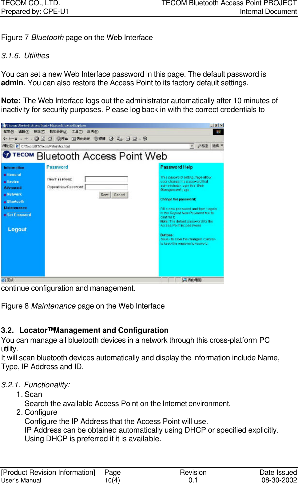 TECOM CO., LTD. TECOM Bluetooth Access Point PROJECT Prepared by: CPE-U1   Internal Document  [Product Revision Information] Page Revision Date Issued User&apos;s Manual 10(4) 0.1 08-30-2002  Figure 7 Bluetooth page on the Web Interface 3.1.6. Utilities  You can set a new Web Interface password in this page. The default password is admin. You can also restore the Access Point to its factory default settings.    Note: The Web Interface logs out the administrator automatically after 10 minutes of inactivity for security purposes. Please log back in with the correct credentials to continue configuration and management.  Figure 8 Maintenance page on the Web Interface  3.2. Locator™ Management and Configuration You can manage all bluetooth devices in a network through this cross-platform PC utility. It will scan bluetooth devices automatically and display the information include Name, Type, IP Address and ID. 3.2.1. Functionality: 1. Scan Search the available Access Point on the Internet environment. 2. Configure Configure the IP Address that the Access Point will use.   IP Address can be obtained automatically using DHCP or specified explicitly. Using DHCP is preferred if it is available. 